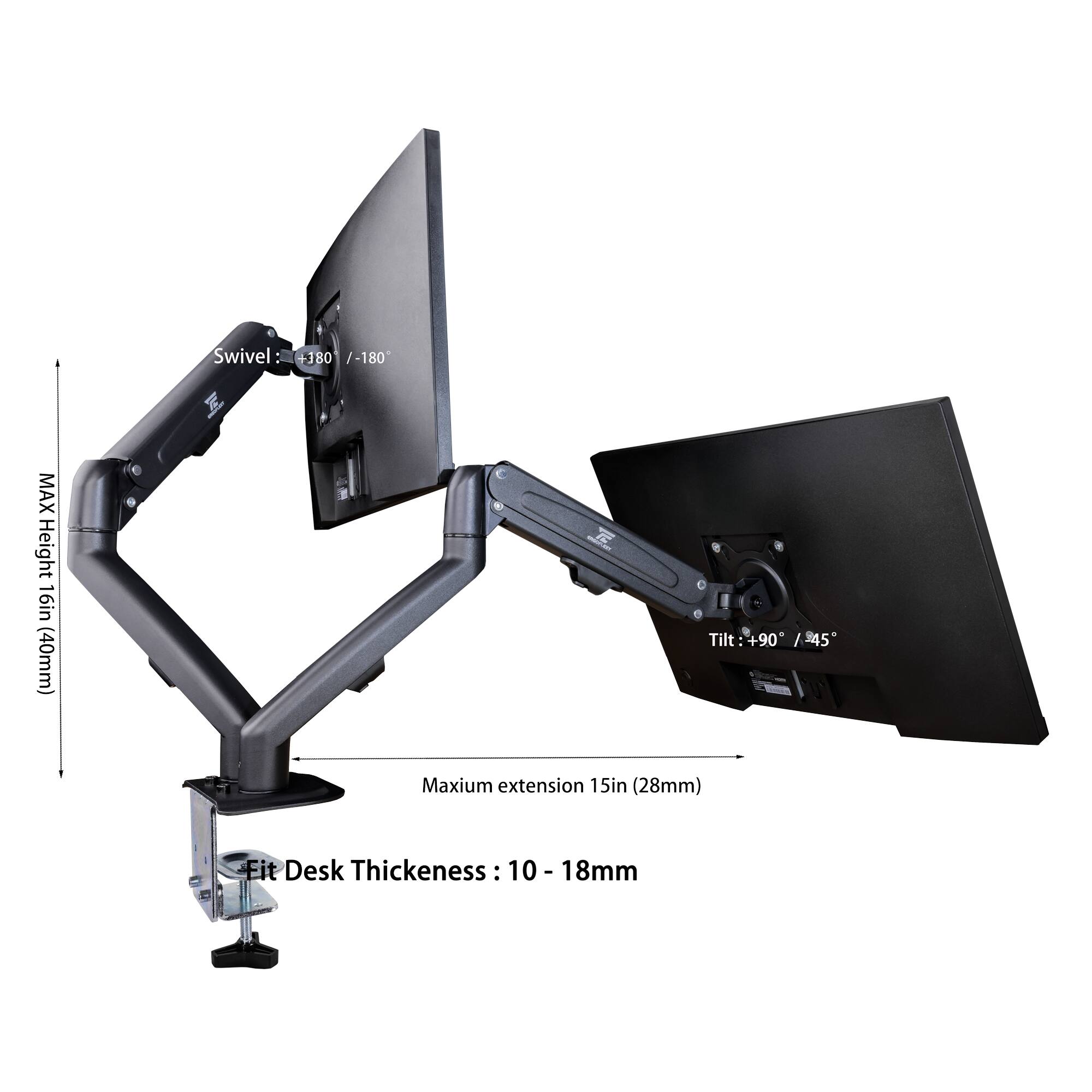Swivel: +180° / -180°  
Tilt: +90° / -45°  
MAX Height: 16in (406mm)  
Maximum extension: 15in (28mm)  
Fit Desk Thickness: 10 - 18mm