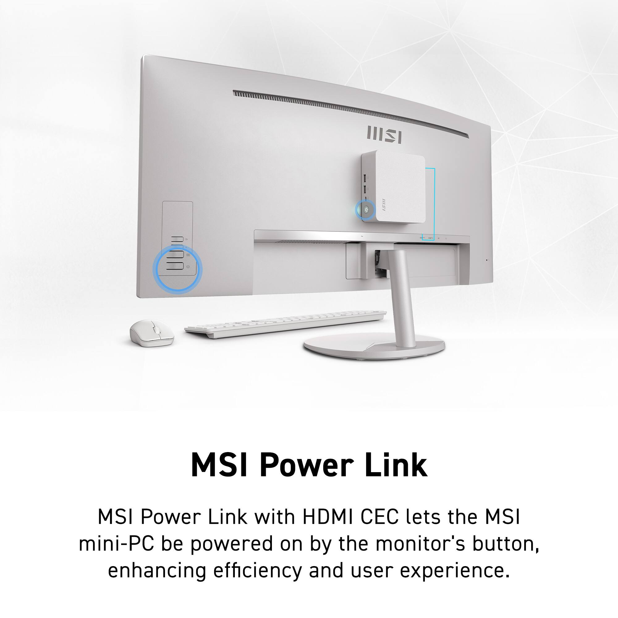 MSI Power Link

MSI Power Link with HDMI CEC lets the MSI mini-PC be powered on by the monitor's button, enhancing efficiency and user experience.