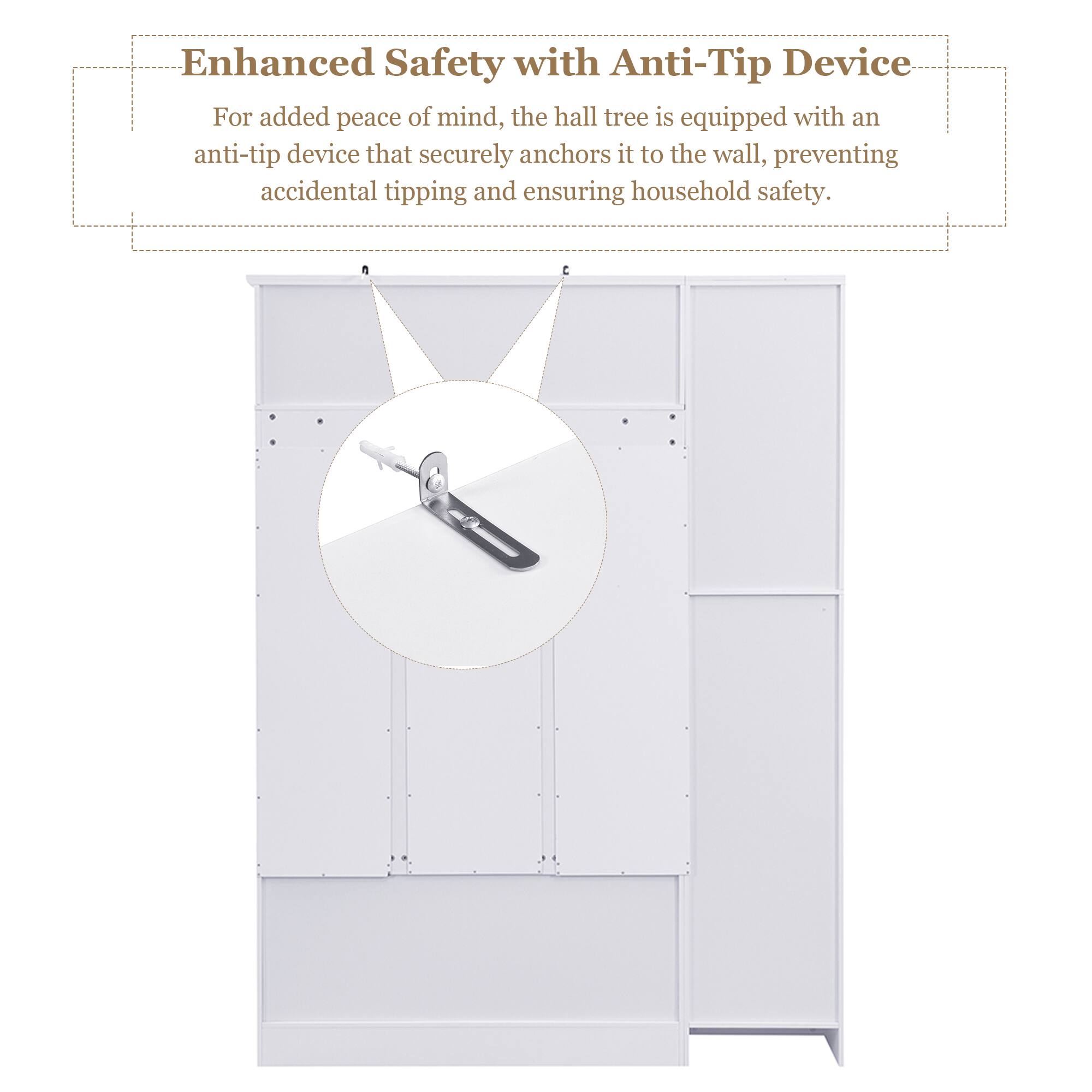 Enhanced Safety with Anti-Tip Device

For added peace of mind, the hall tree is equipped with an anti-tip device that securely anchors it to the wall, preventing accidental tipping and ensuring household safety.