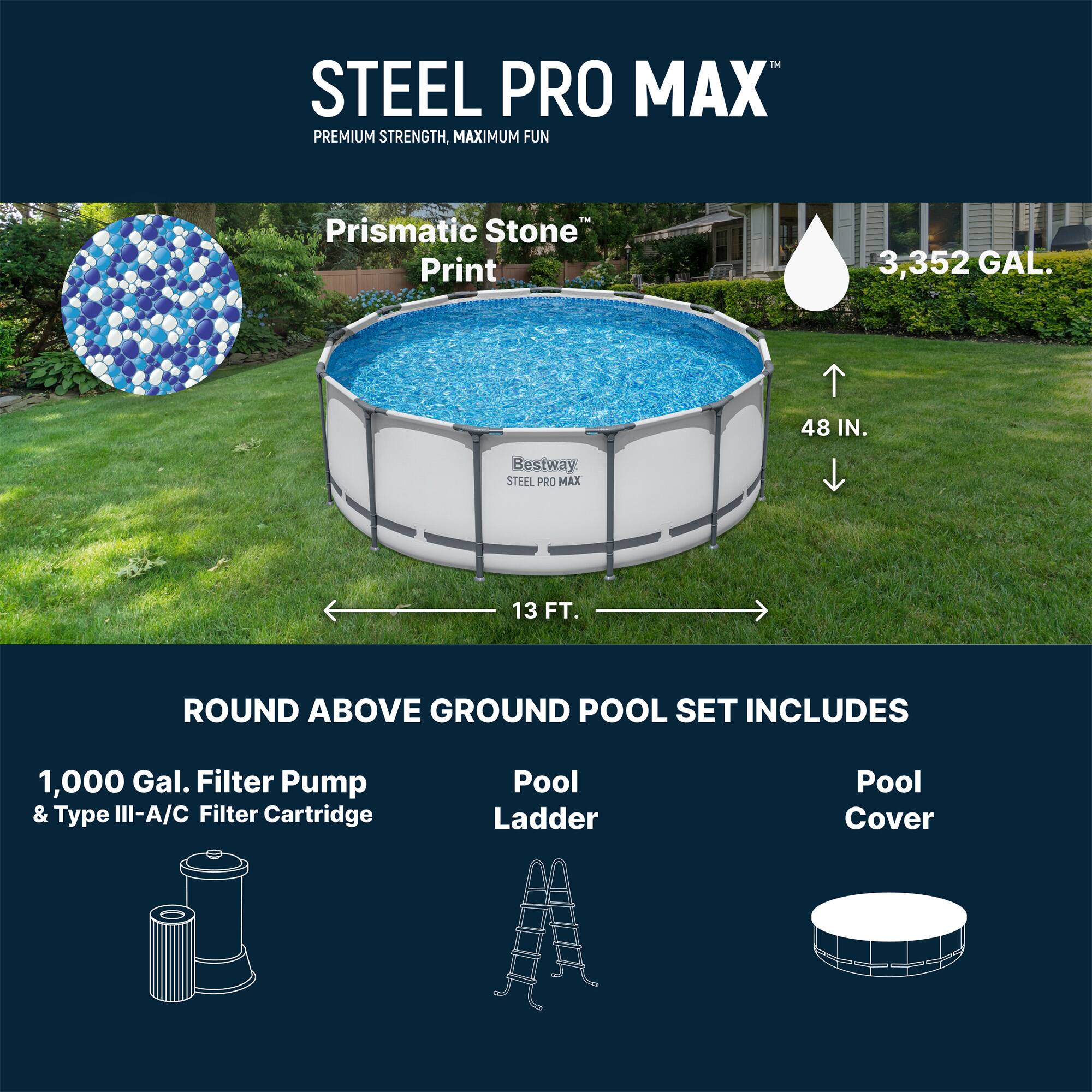 STEEL PRO MAX  
PREMIUM STRENGTH, MAXIMUM FUN  

Prismatic Stone Print  

3,352 GAL.  
48 IN.  
13 FT.  

ROUND ABOVE GROUND POOL SET INCLUDES  
1,000 Gal. Filter Pump & Type III-A/C Filter Cartridge  
Pool Ladder  
Pool Cover