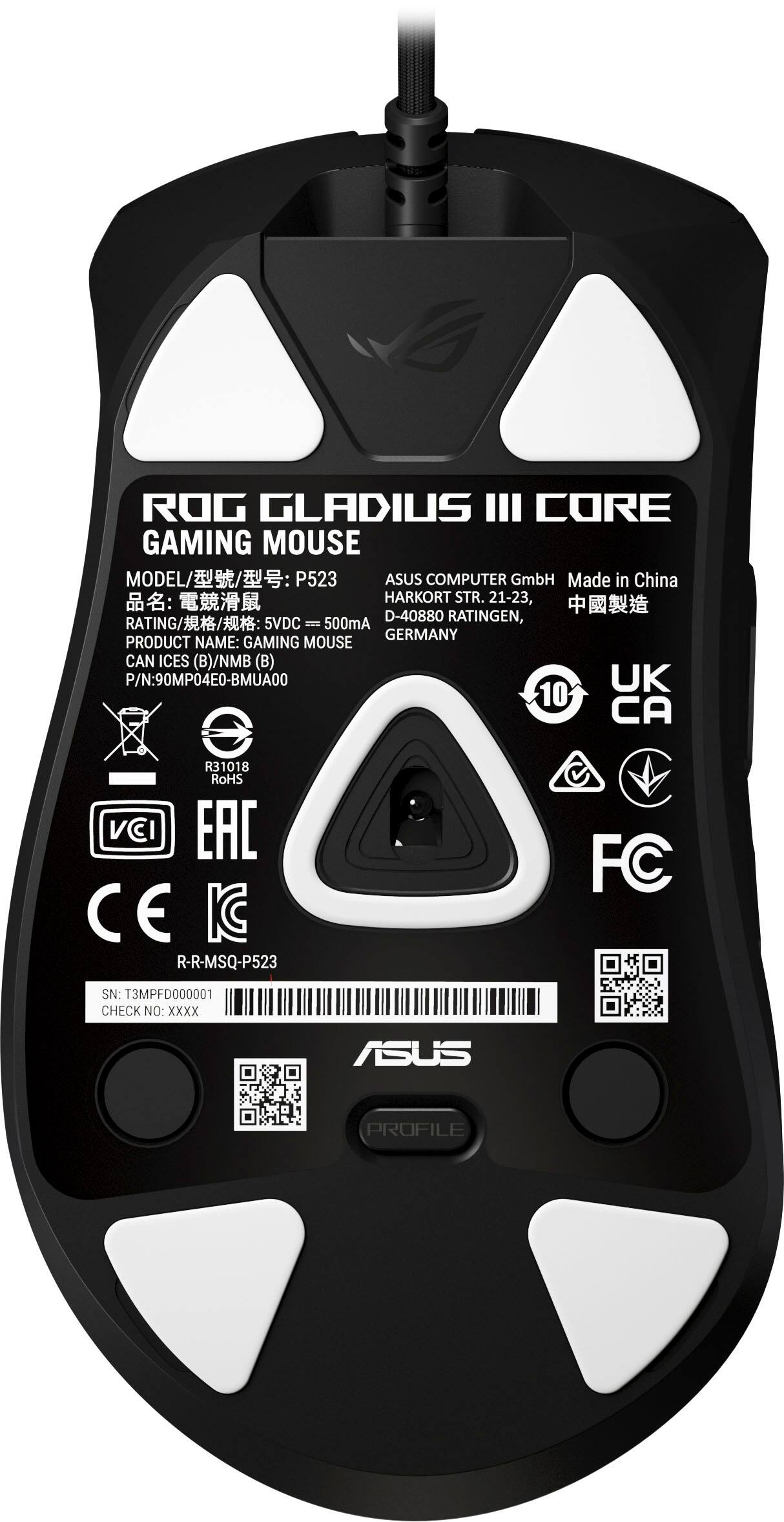 ROG GLADIUS III CORE  
GAMING MOUSE  

MODEL: P523  
ASUS COMPUTER GmbH  
Made in China  
HARKORT STR. 21-23, D-40880 RATINGEN, GERMANY  

RATING: 5VDC - 500mA  

PRODUCT NAME: GAMING MOUSE  
CAN ICES (B)/NMB (B)  
P/N: 90MP04E0-BMUA00  

UK 10 CA  

RoHS  
VCI  
EAC  
CE  
IC  
FC  

SN: T3MPFD000001  
CHECK NO: XXXX  

ASUS PROFILE  

R-R-MSQ-P523  
R-M50-M01-P523