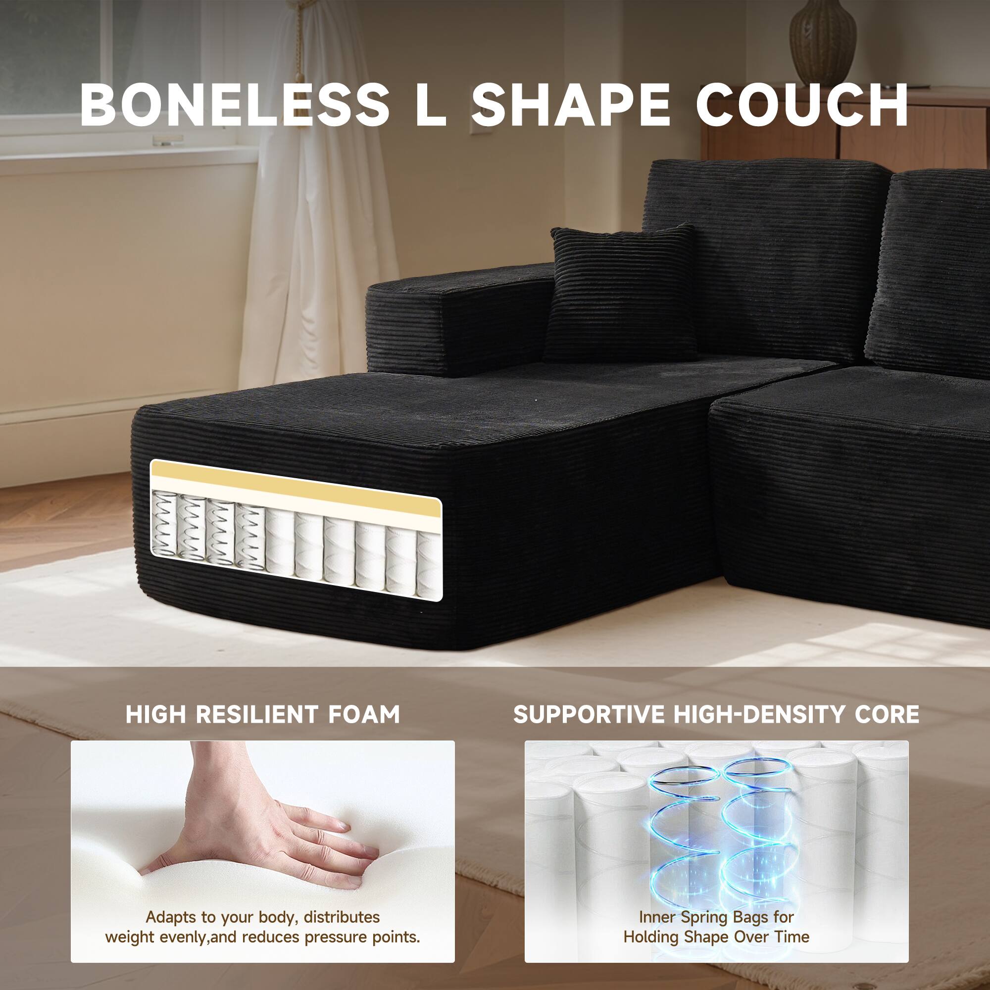 BONELESS L SHAPE COUCH

HIGH RESILIENT FOAM
Adapts to your body, distributes weight evenly, and reduces pressure points.

SUPPORTIVE HIGH-DENSITY CORE
Inner Spring Bags for Holding Shape Over Time
