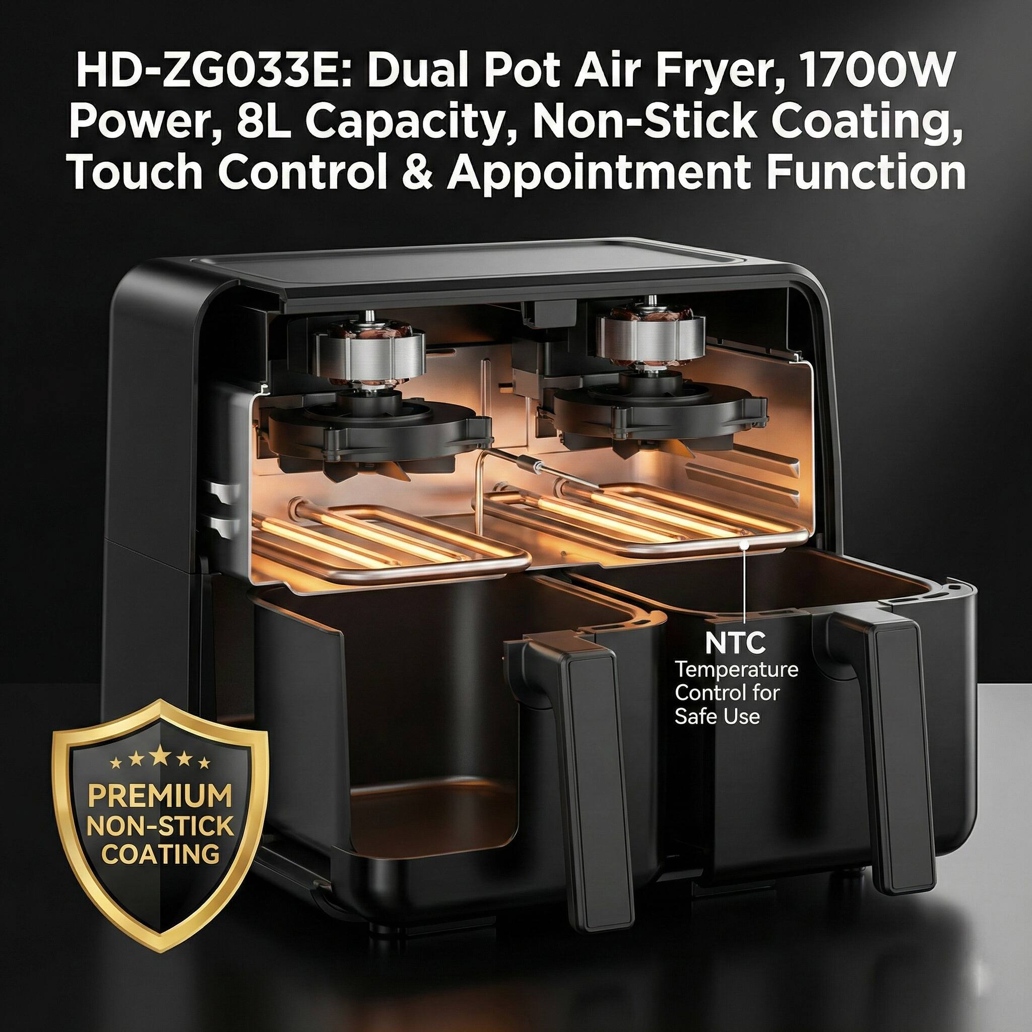 HD-ZG033E: Dual Pot Air Fryer, 1700W Power, 8L Capacity, Non-Stick Coating, Touch Control & Appointment Function

- PREMIUM NON-STICK COATING
- NTC Temperature Control for Safe Use
