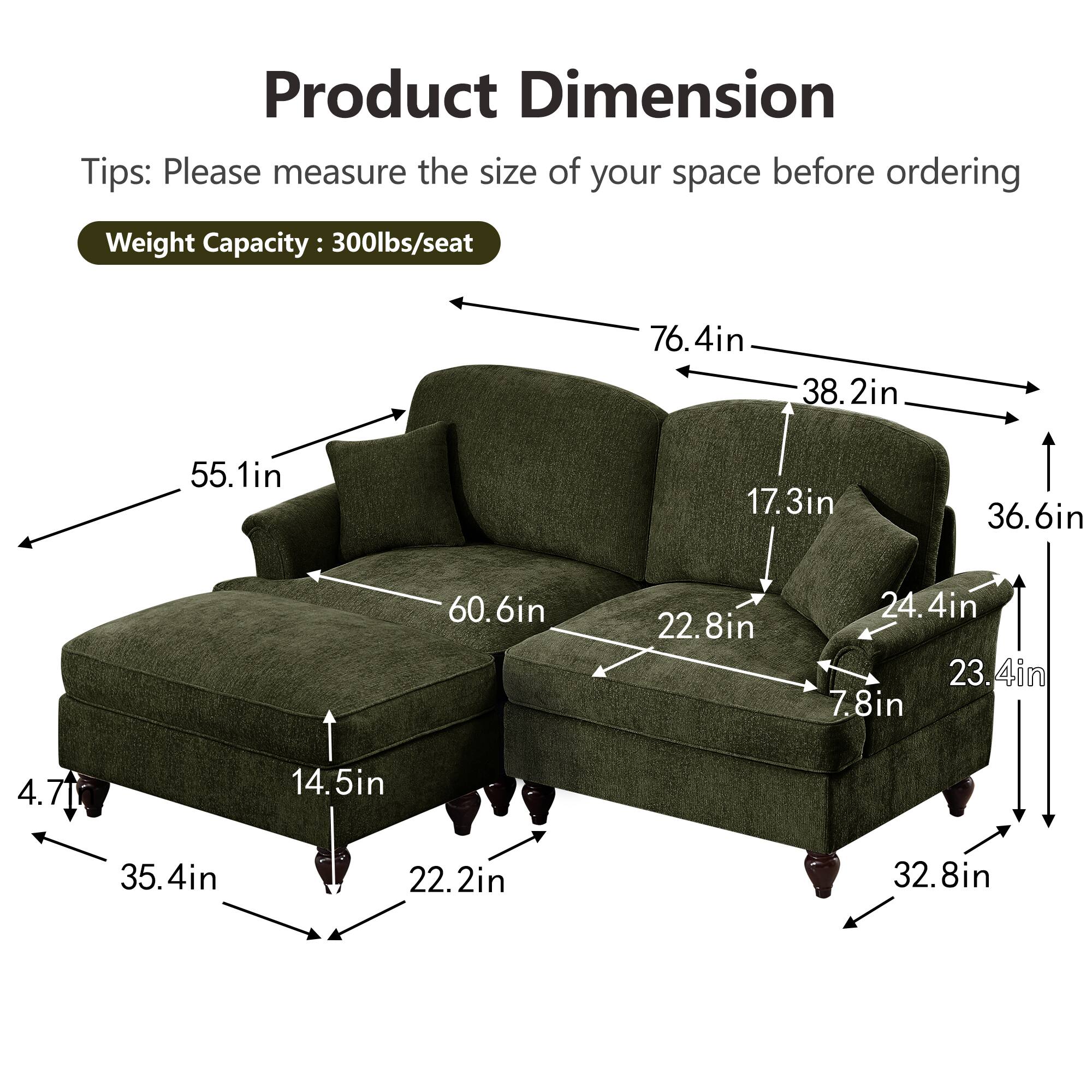 Product Dimension  
Tips: Please measure the size of your space before ordering  
Weight Capacity: 300lbs/seat  

- 76.4in (width)  
- 38.2in (depth)  
- 55.1in (height)  
- 60.6in (seat width)  
- 36.6in (seat depth)  
- 17.3in (back height)  
- 22.8in (arm height)  
- 24.4in (arm width)  
- 23.4in (side height)  
- 7.8in (side width)  
- 4.7in (leg height)  
- 14.5in (seat height)  
- 35.4in (overall depth)  
- 22.2in (overall height)  
- 32.8in (overall width)