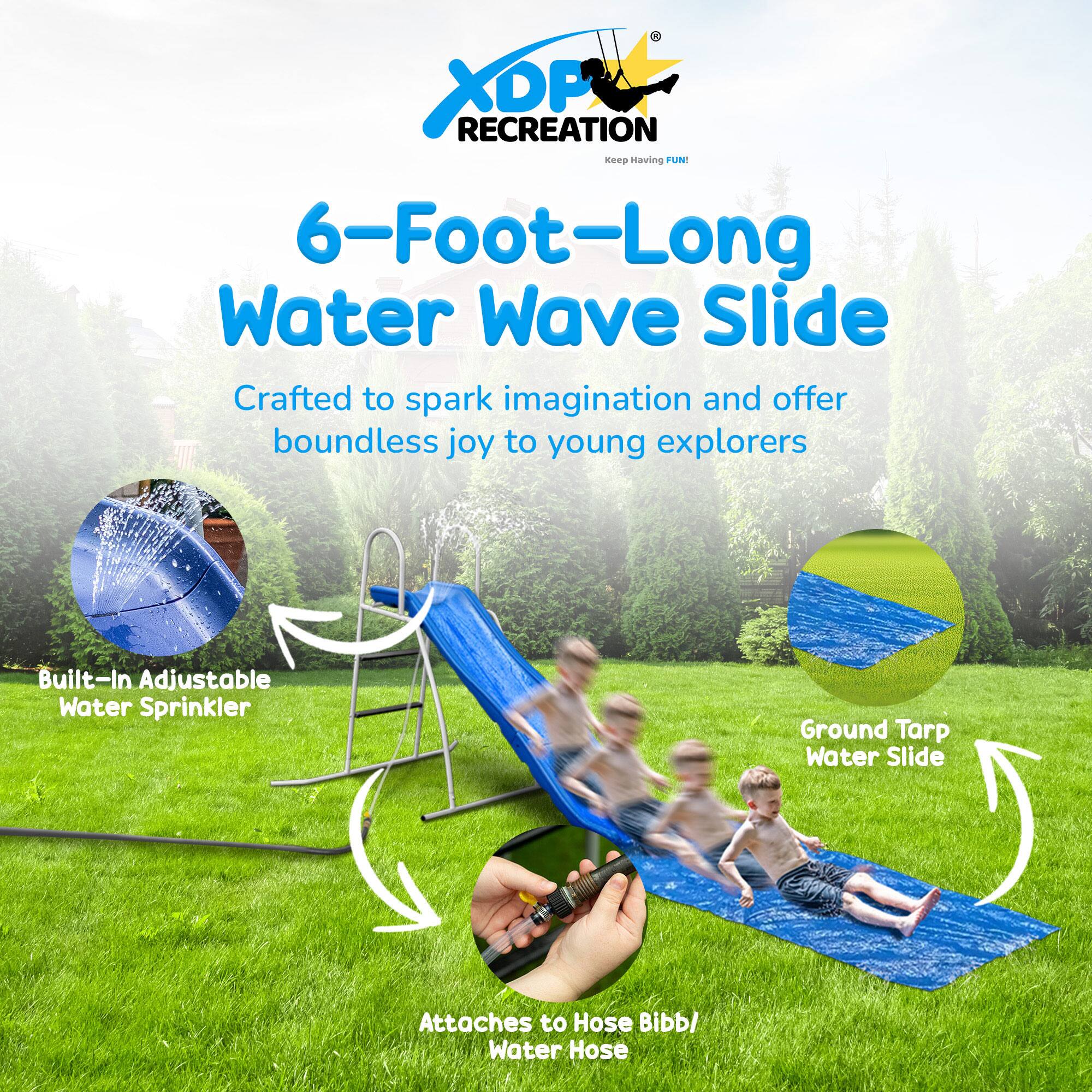 **XDP Recreation**  
*Keep Having FUN!*

**6-Foot-Long Water Wave Slide**  
Crafted to spark imagination and offer boundless joy to young explorers

- Built-In Adjustable Water Sprinkler
- Ground Tarp Water Slide
- Attaches to Hose Bibb/ Water Hose