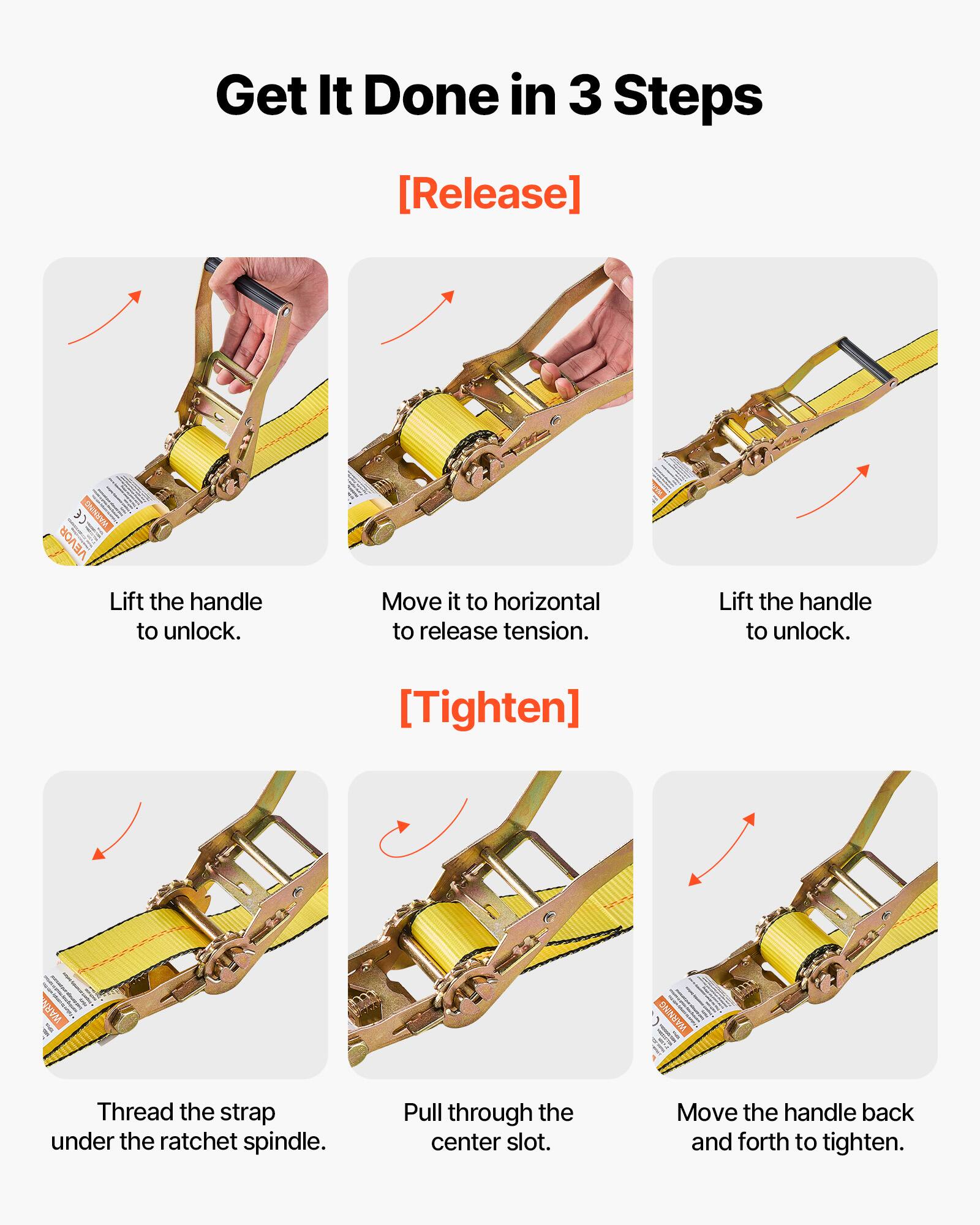 Get It Done in 3 Steps

**[Release]**
- Lift the handle to unlock.
- Move it to horizontal to release tension.
- Lift the handle to unlock.

**[Tighten]**
- Thread the strap under the ratchet spindle.
- Pull through the center slot.
- Move the handle back and forth to tighten.