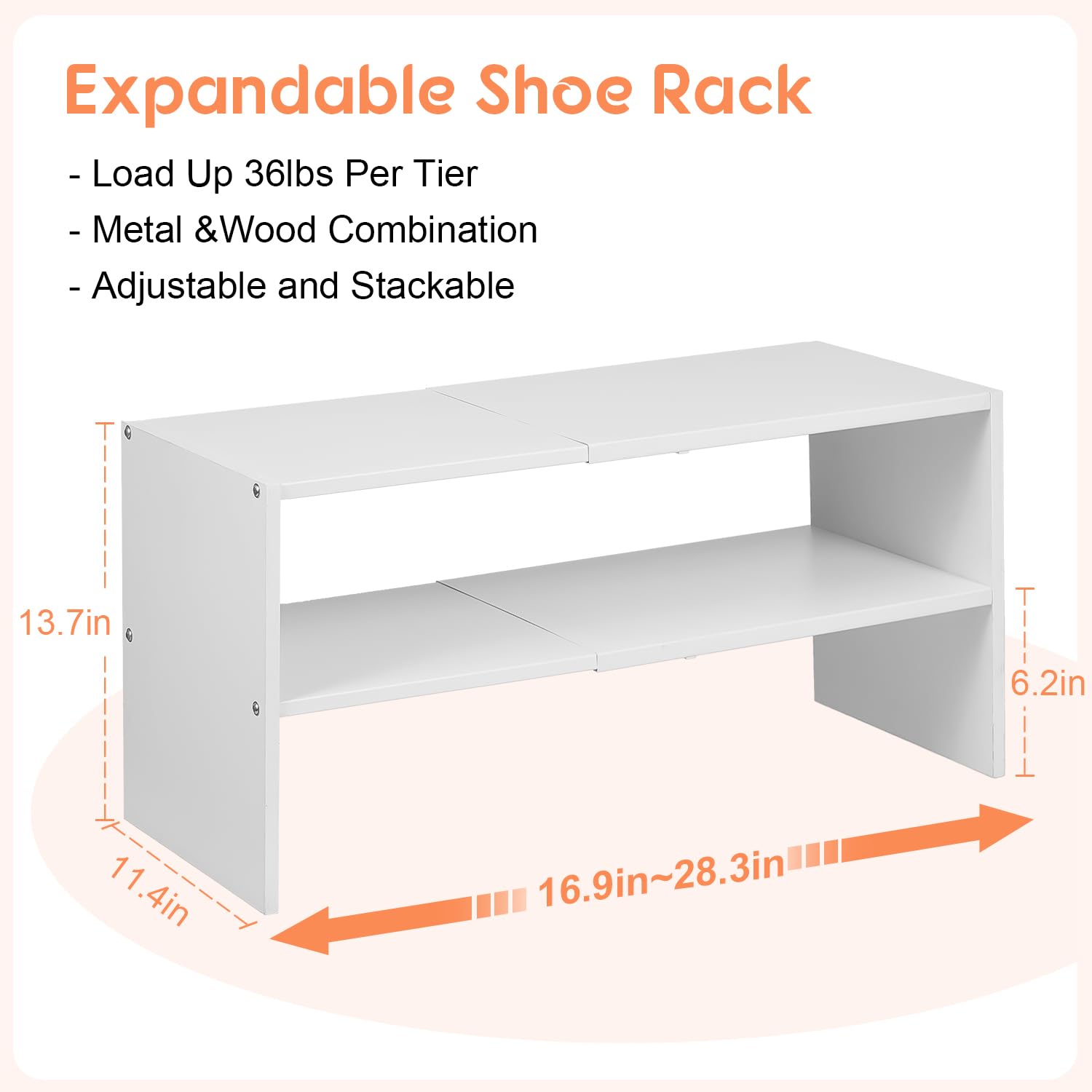 Expandable Shoe Rack

- Load Up 36lbs Per Tier
- Metal & Wood Combination
- Adjustable and Stackable

Dimensions:
- Height: 13.7in
- Width: 11.4in
- Depth: 6.2in
- Adjustable Width: 16.9in~28.3in