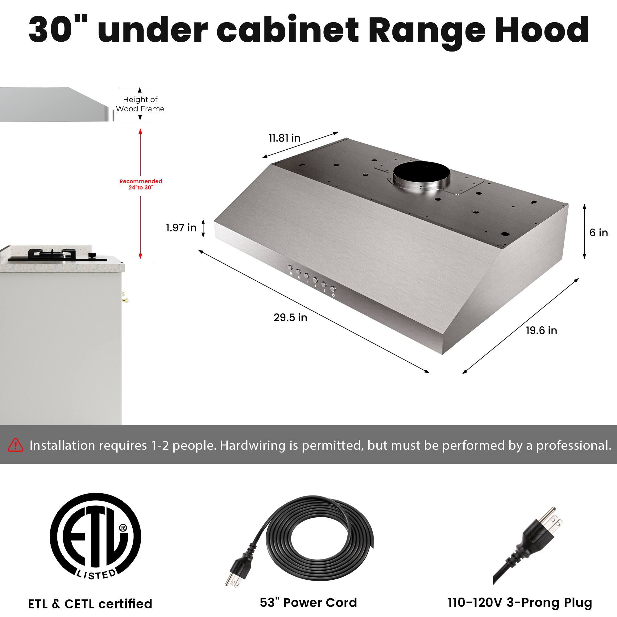 30" under cabinet Range Hood

Height of Wood Frame: 11.81 in  
Recommended: 24" to 30"  
1.97 in  
6 in  
29.5 in  
19.6 in  

Installation requires 1-2 people. Hardwiring is permitted, but must be performed by a professional.  

ETL LISTED  
ETL & CETL certified  
53" Power Cord  
110-120V 3-Prong Plug