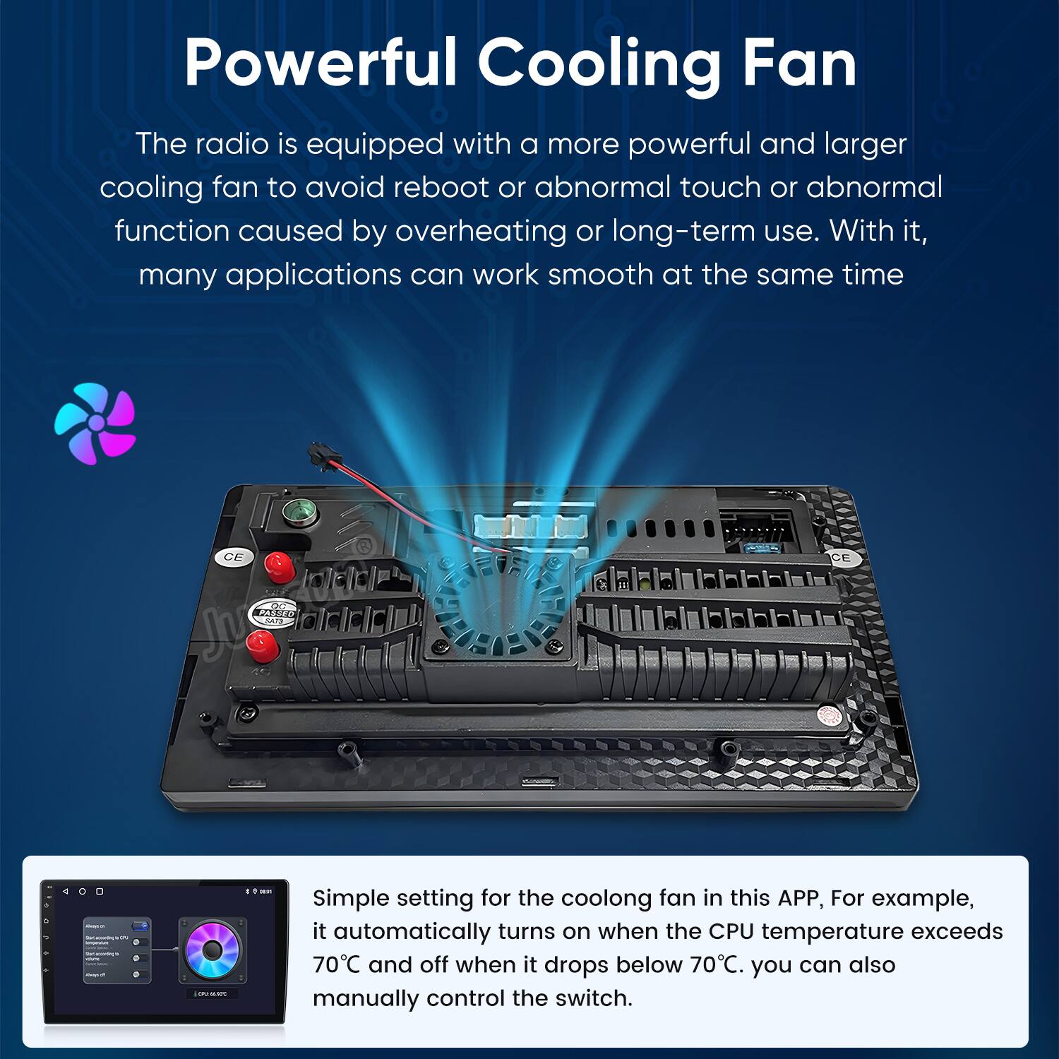 Powerful Cooling Fan

The radio is equipped with a more powerful and larger cooling fan to avoid reboot or abnormal touch or abnormal function caused by overheating or long-term use. With it, many applications can work smooth at the same time.

Simple setting for the cooling fan in this APP, For example, it automatically turns on when the CPU temperature exceeds 70°C and off when it drops below 70°C. You can also manually control the switch.