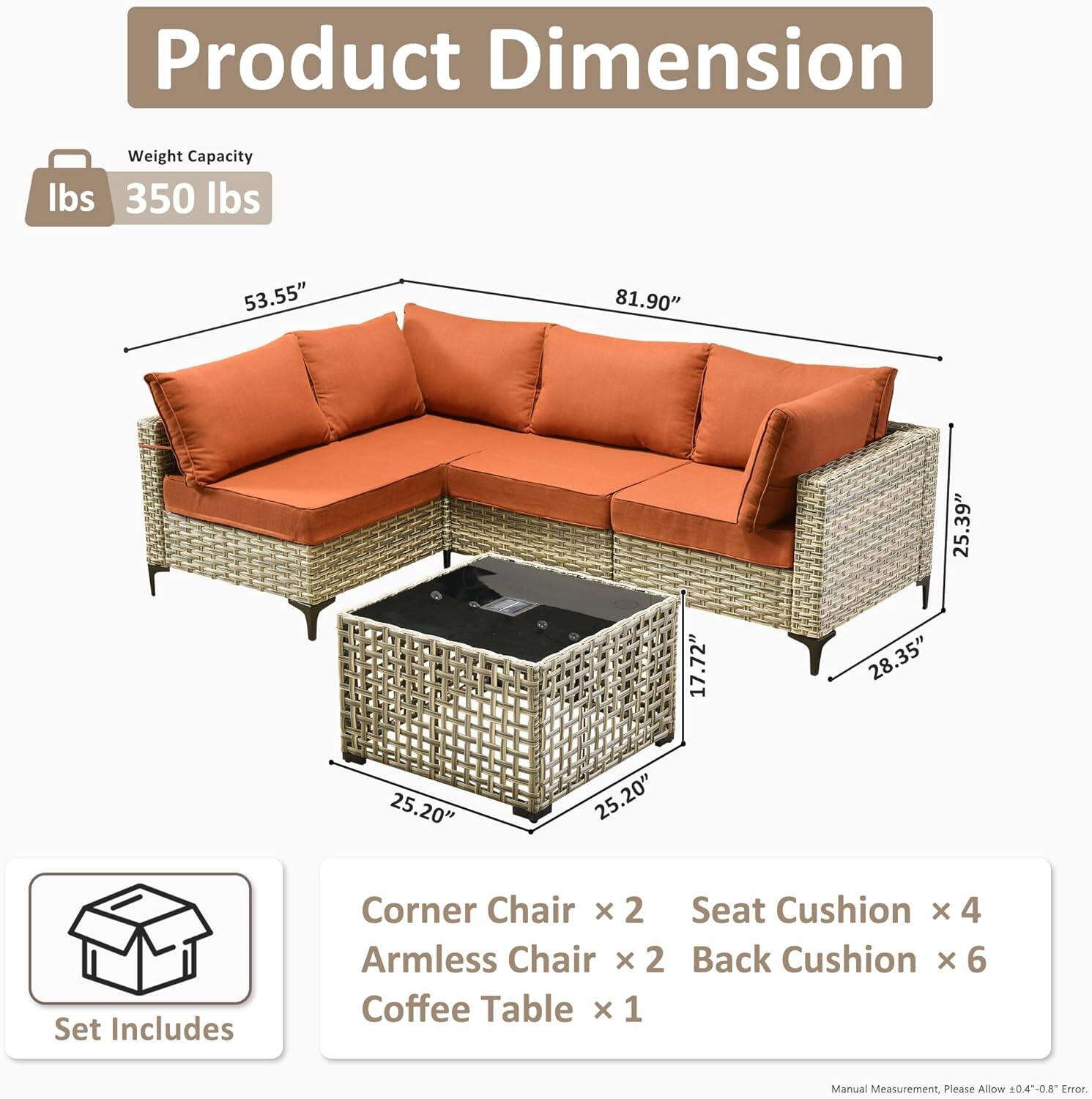 **Product Dimension**

- Weight Capacity: 350 lbs

- Dimensions:
  - Length: 81.90"
  - Width: 53.55"
  - Height: 35.9"
  - Armless Chair Width: 28.35"
  - Coffee Table Length: 25.20"
  - Coffee Table Width: 25.20"
  - Coffee Table Height: 17.72"

**Set Includes:**
- Corner Chair x 2
- Armless Chair x 2
- Seat Cushion x 4
- Back Cushion x 6
- Coffee Table x 1

*Manual Measurement. Please Allow 0.4-0.8" Error.*