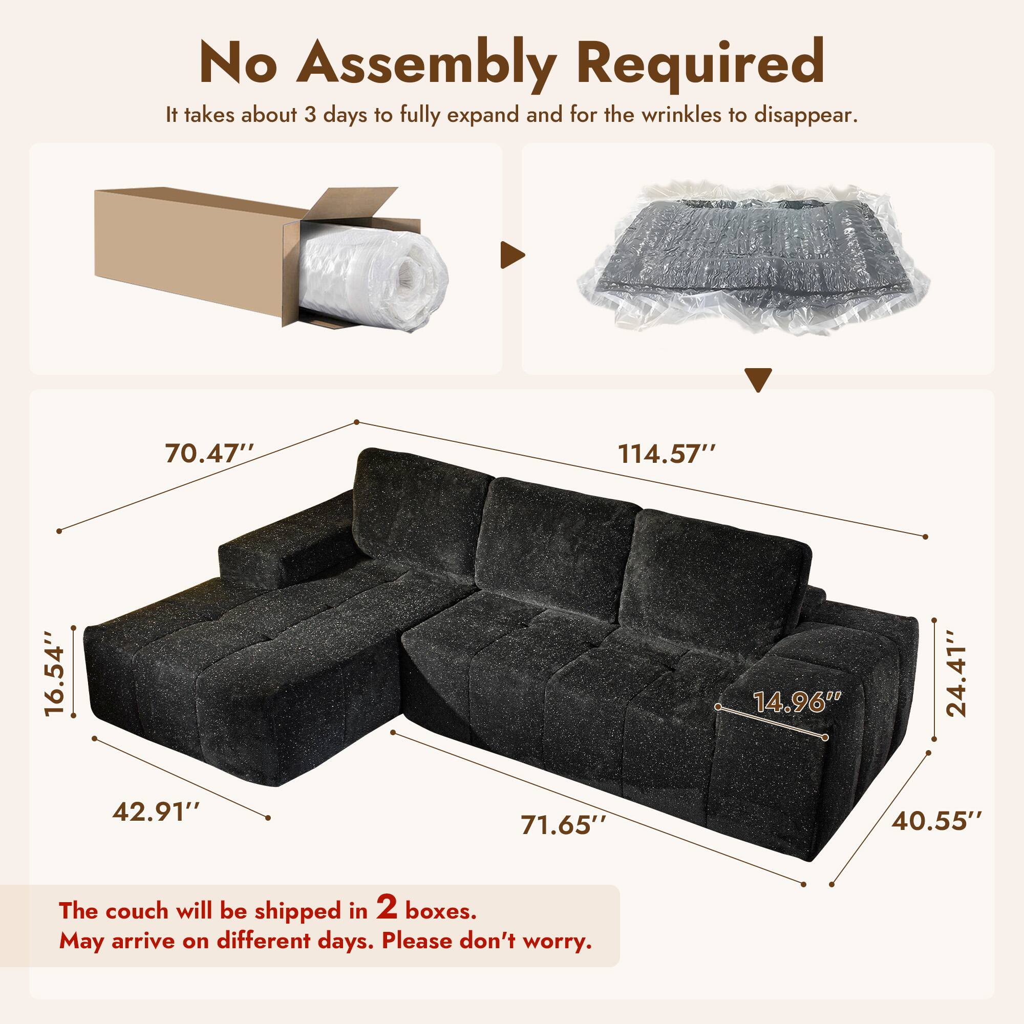 No Assembly Required  
It takes about 3 days to fully expand and for the wrinkles to disappear.

- 70.47"  
- 114.57"  
- 16.54"  
- 42.91"  
- 71.65"  
- 14.96"  
- 24.41"  
- 40.55"  

The couch will be shipped in 2 boxes.  
May arrive on different days. Please don't worry.