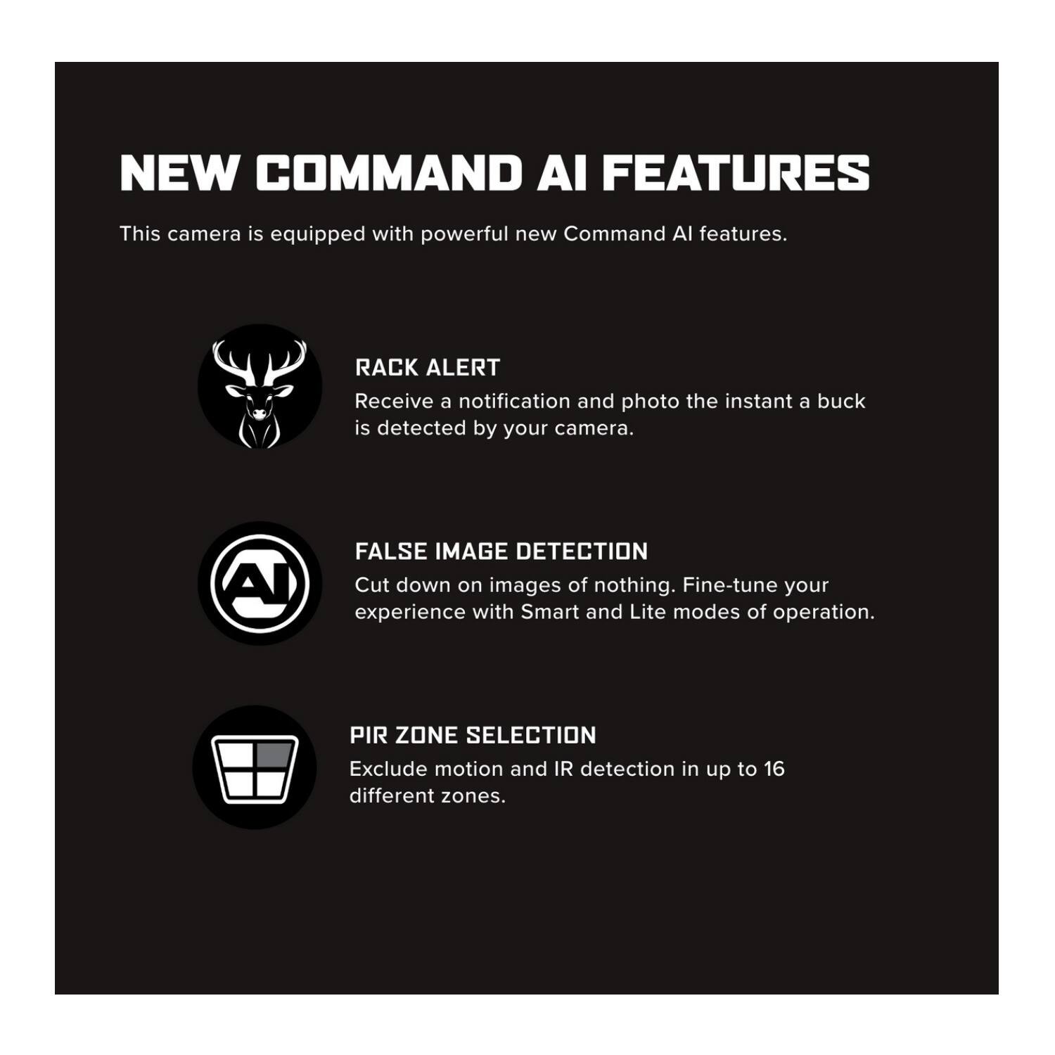 NEW COMMAND AI FEATURES

This camera is equipped with powerful new Command AI features.

- RACK ALERT
  Receive a notification and photo the instant a buck is detected by your camera.

- FALSE IMAGE DETECTION
  Cut down on images of nothing. Fine-tune your experience with Smart and Lite modes of operation.

- PIR ZONE SELECTION
  Exclude motion and IR detection in up to 16 different zones.