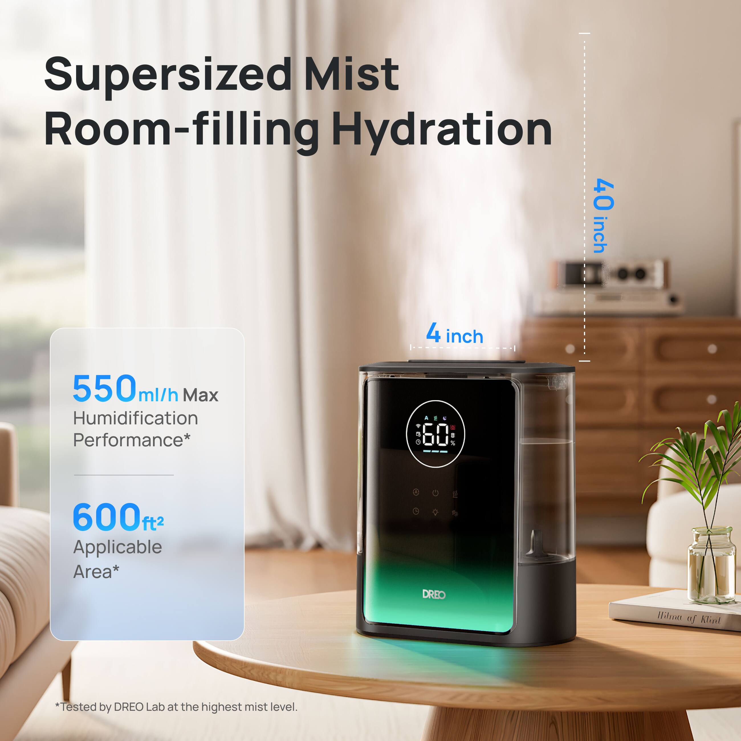 Supersized Mist Room-filling Hydration  
40 inch  
4 inch  
550 ml/h Max Humidification Performance*  
600 ft² Applicable Area*  
0 9 1/2 DREO  
Hilron of Klint  
*Tested by DREO Lab at the highest mist level.