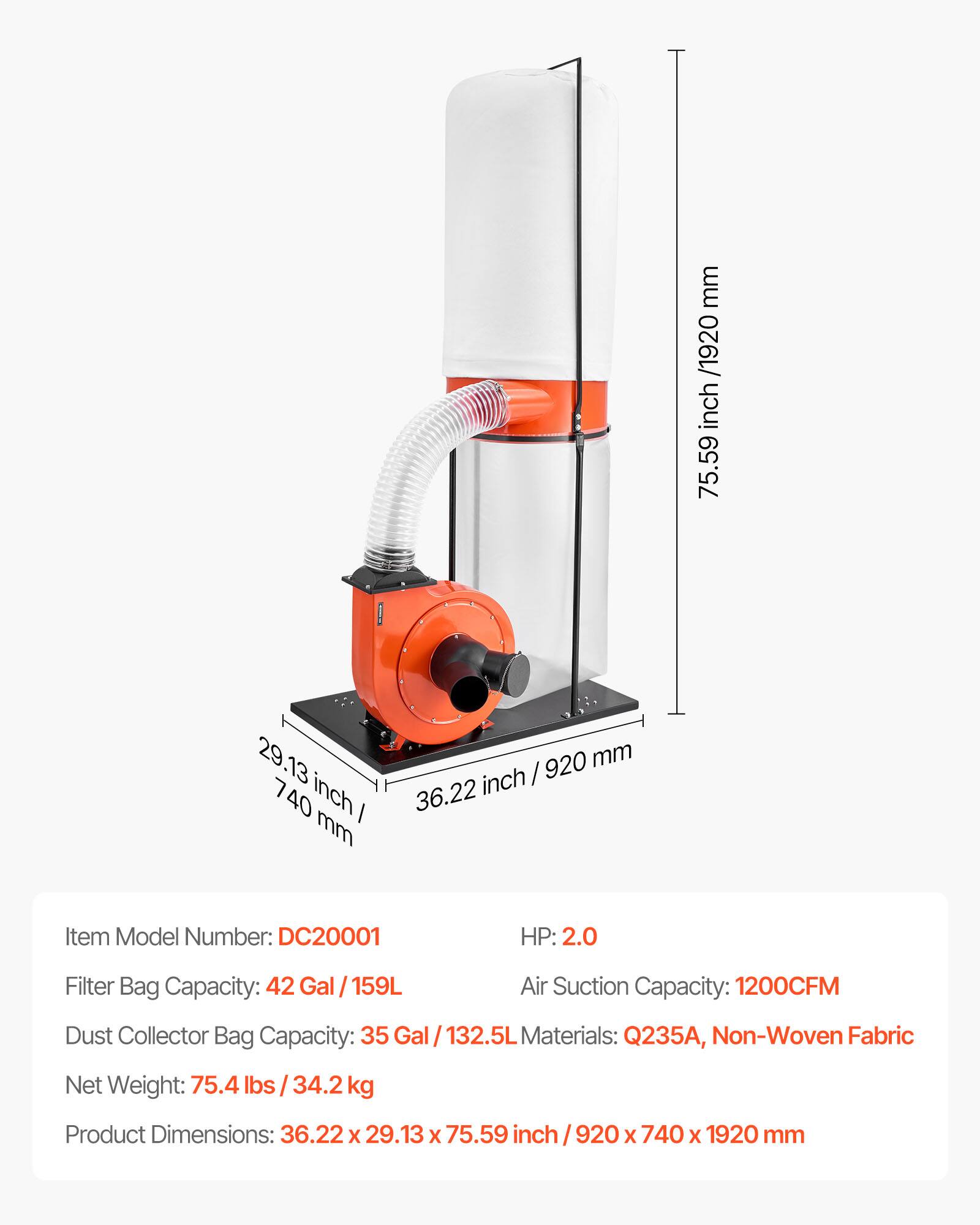 mm /1920 inch 75.59  
29.13 40 inch / mm  
920 mm inch / 36.22  
Item Model Number: DC20001  
HP: 2.0  
Filter Bag Capacity: 42 Gal 159L  
Air Suction Capacity: 1200CFM  
Dust Collector Bag Capacity: 35 Gal l / 132.5L  
Materials: Q235A, Non-Woven Fabric  
Net Weight: 75.4 lbs 34.2 kg  
Product Dimensions: 36.22 X 29.13 X 75.59 inch / 920 X 740 X 1920 mm