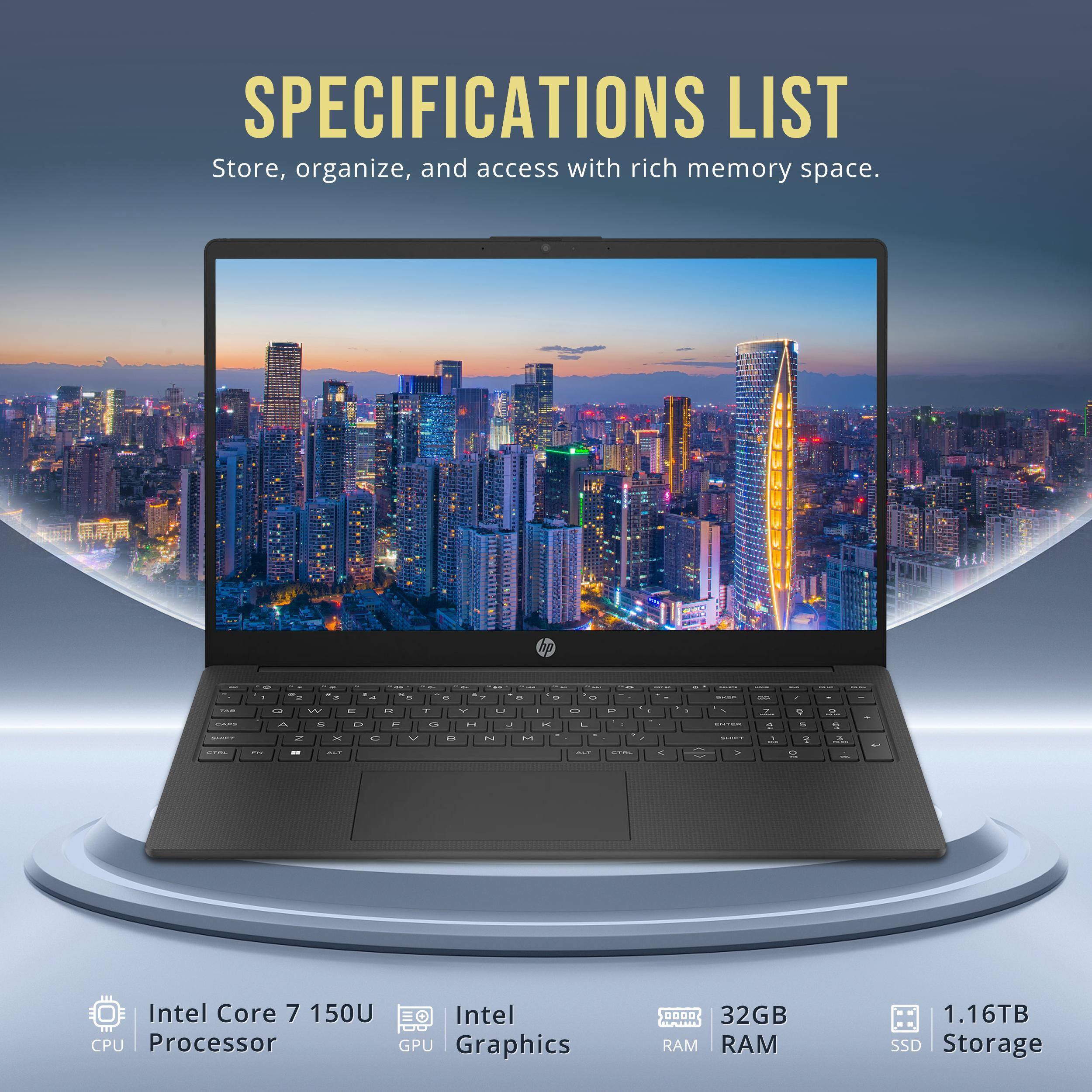 SPECIFICATIONS LIST  
Store, organize, and access with rich memory space.

- Intel Core 7 150U Processor
- Intel Graphics
- 32GB RAM
- 1.16TB SSD Storage