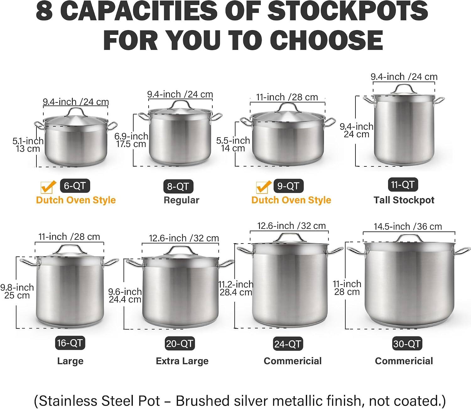 8 CAPACITIES OF STOCKPOTS FOR YOU TO CHOOSE

- 9.4-inch /24 cm
- 9.4-inch /24 cm
- 9.4-inch /24 cm
- 11-inch /28 cm
- 5.1-inch 13 cm
- 6.9-inch 17.5 cm
- 5.5-inch 14 cm
- 9.4-inch 24 cm

6-QT Dutch Oven Style
8-QT Regular
9-QT Dutch Oven Style
11-QT Tall Stockpot

11-inch /28 cm
12.6-inch /32 cm
12.6-inch /32 cm
14.5-inch /36 cm
9.8-inch 25 cm
9.6-inch 24.4 cm
11.2-inch 28.4 cm
11-inch 28 cm

16-QT Large
20-QT Extra Large
24-QT Commercial
30-QT Commercial

(Stainless Steel Pot – Brushed silver metallic finish, not coated.)