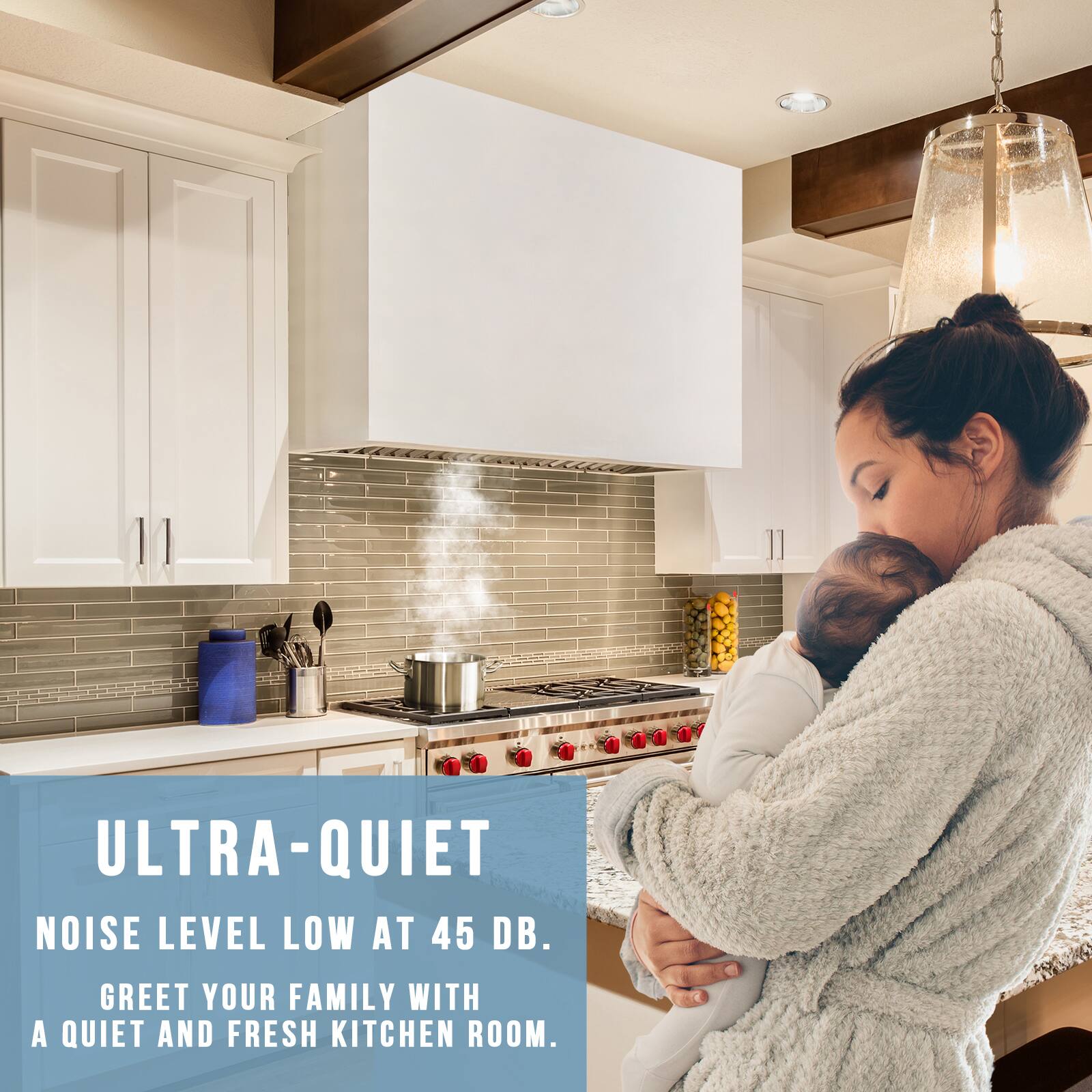 ULTRA-QUIET  
NOISE LEVEL LOW AT 45 DB.  
GREET YOUR FAMILY WITH A QUIET AND FRESH KITCHEN ROOM.