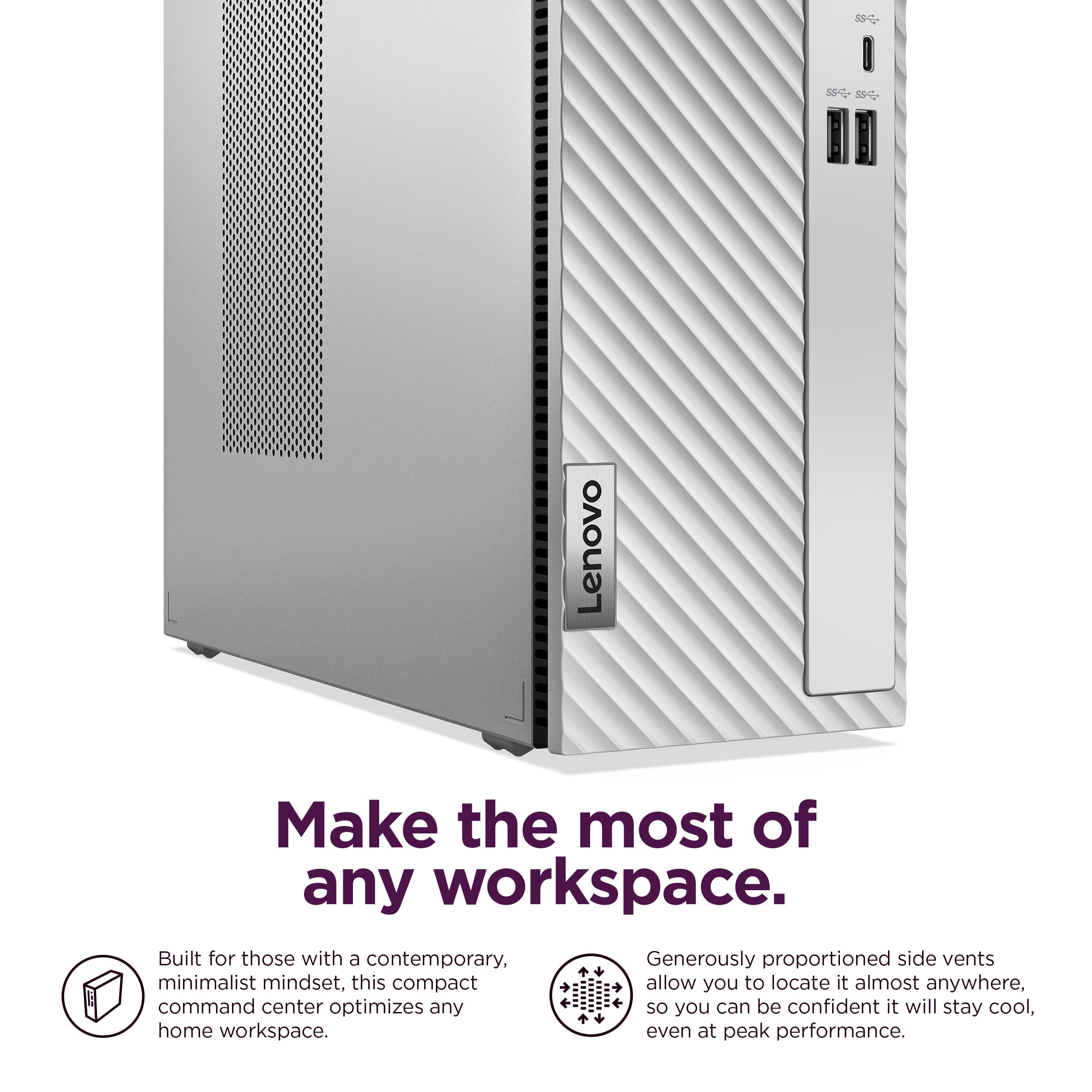 Lenovo Make the most of any workspace. Built for those with a contemporary, minimalist mindset, this compact command center optimizes any home workspace. Even at peak performance, you can be confident it will stay cool.