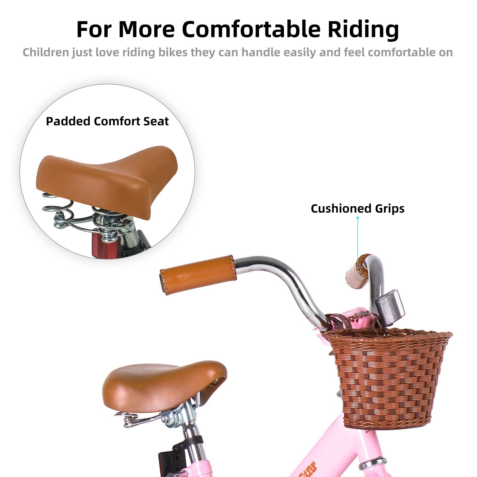 For More Comfortable Riding

Children just love riding bikes they can handle easily and feel comfortable on

Padded Comfort Seat

Cushioned Grips