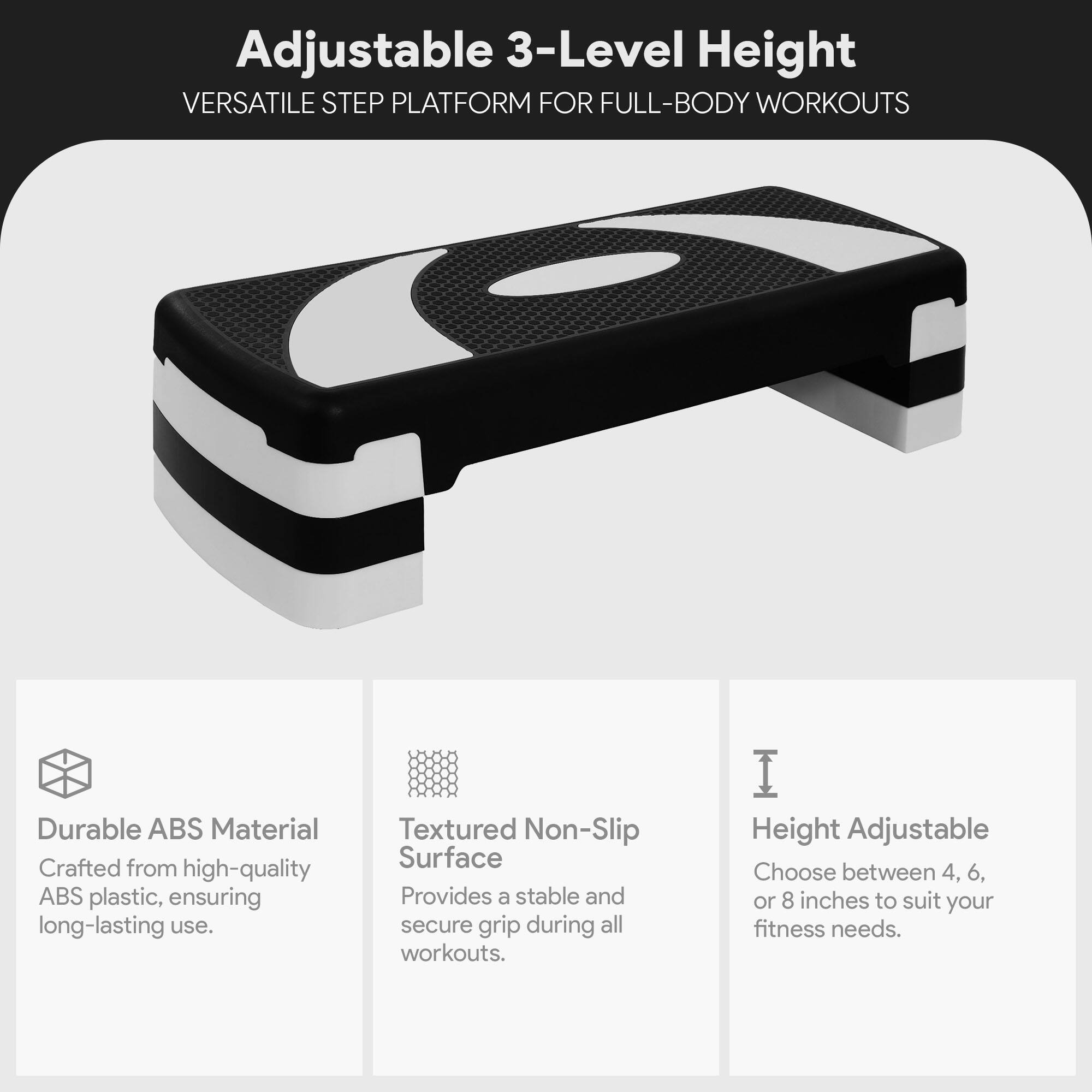 Adjustable 3-Level Height  
VERSATILE STEP PLATFORM FOR FULL-BODY WORKOUTS  

Durable ABS Material  
Crafted from high-quality ABS plastic, ensuring long-lasting use.  

Textured Non-Slip Surface  
Provides a stable and secure grip during all workouts.  

Height Adjustable  
Choose between 4, 6, or 8 inches to suit your fitness needs.
