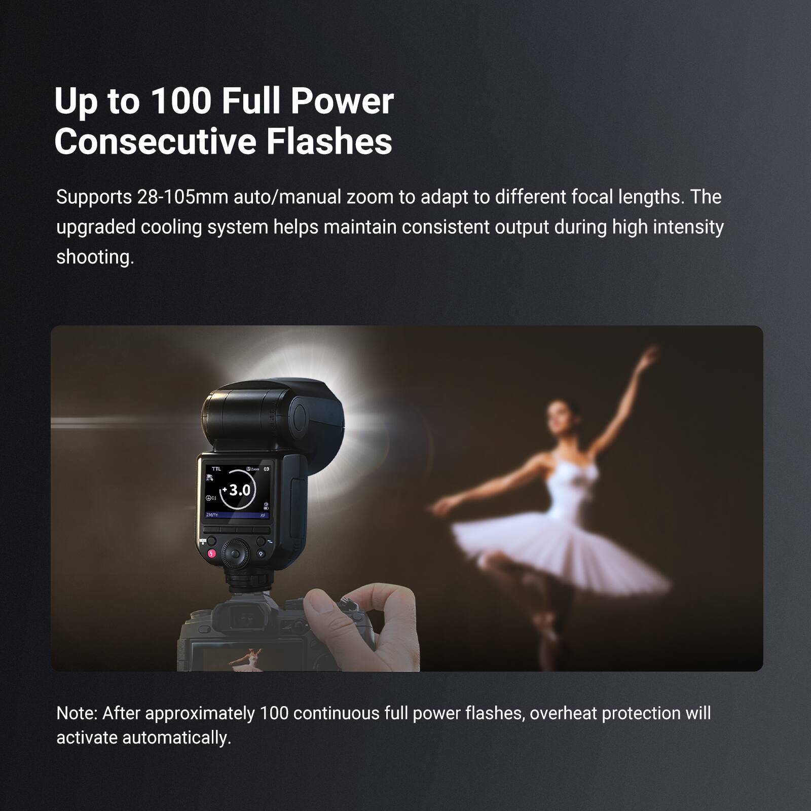 Up to 100 Full Power Consecutive Flashes

Supports 28-105mm auto/manual zoom to adapt to different focal lengths. The upgraded cooling system helps maintain consistent output during high intensity shooting.

Note: After approximately 100 continuous full power flashes, overheat protection will activate automatically.