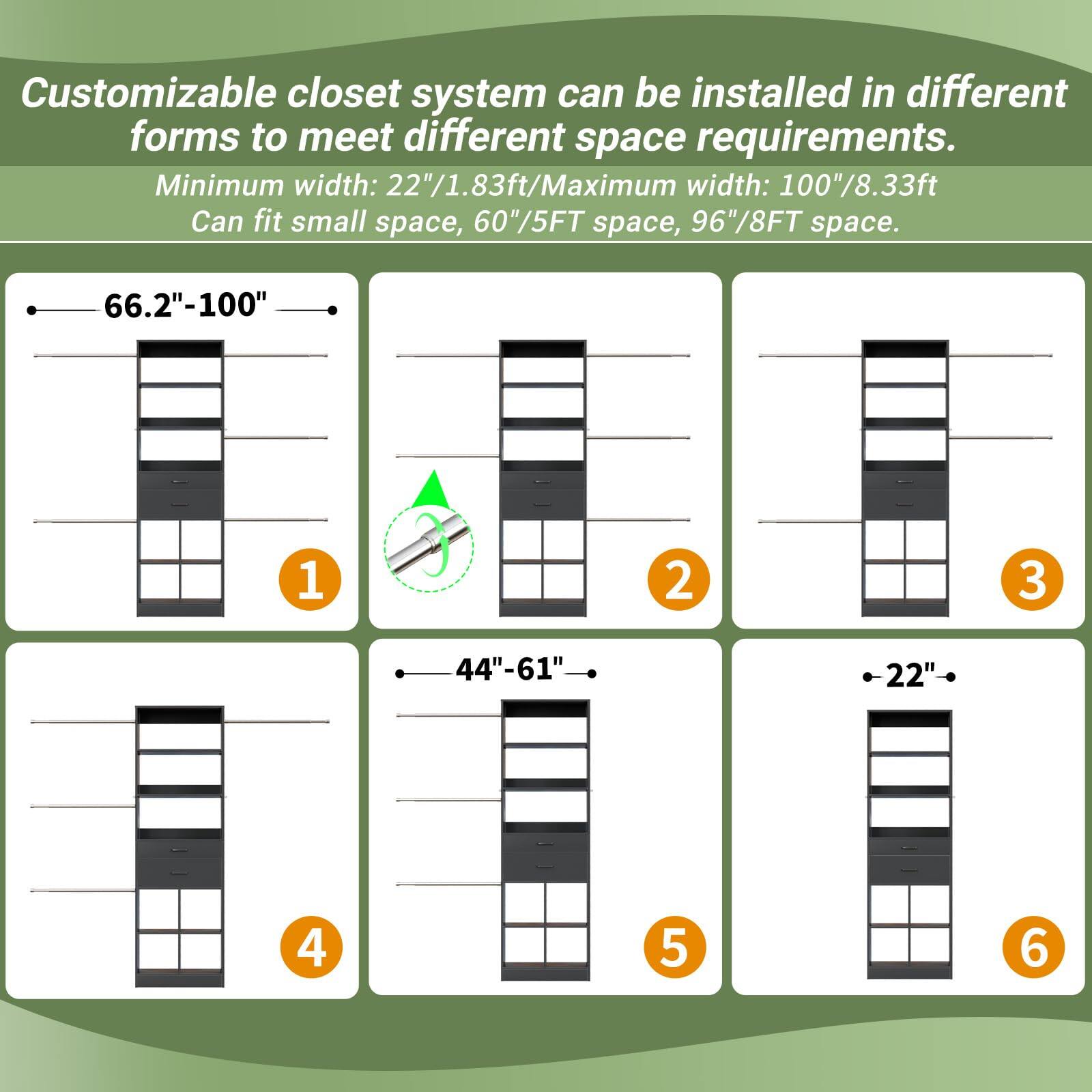 Customizable closet system can be installed in different forms to meet different space requirements. Minimum width: 22"/1.83ft/Maximum width: 100"/8.33ft. Can fit small space, 60"/5FT space, 96"/8FT space.

- 66.2"-100" (1)
- 44"-61" (2)
- 22" (3)
- 44"-61" (4)
- 22" (5)
- 22" (6)