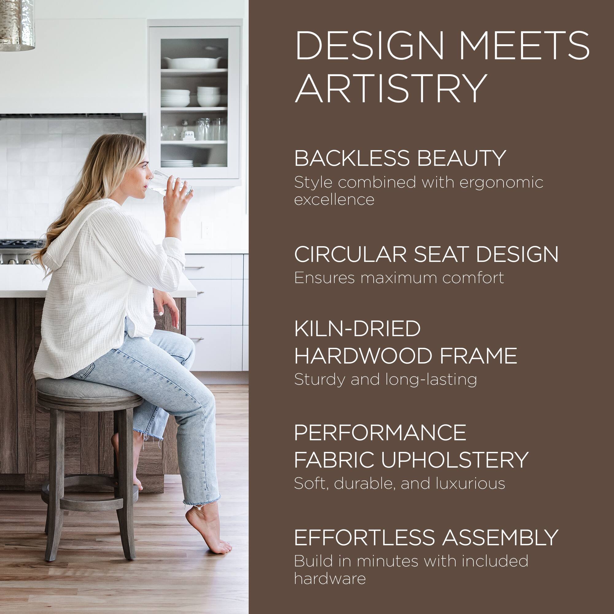 DESIGN MEETS ARTISTRY

BACKLESS BEAUTY  
Style combined with ergonomic excellence

CIRCULAR SEAT DESIGN  
Ensures maximum comfort

KILN-DRIED HARDWOOD FRAME  
Sturdy and long-lasting

PERFORMANCE FABRIC UPHOLSTERY  
Soft, durable, and luxurious

EFFORTLESS ASSEMBLY  
Build in minutes with included hardware