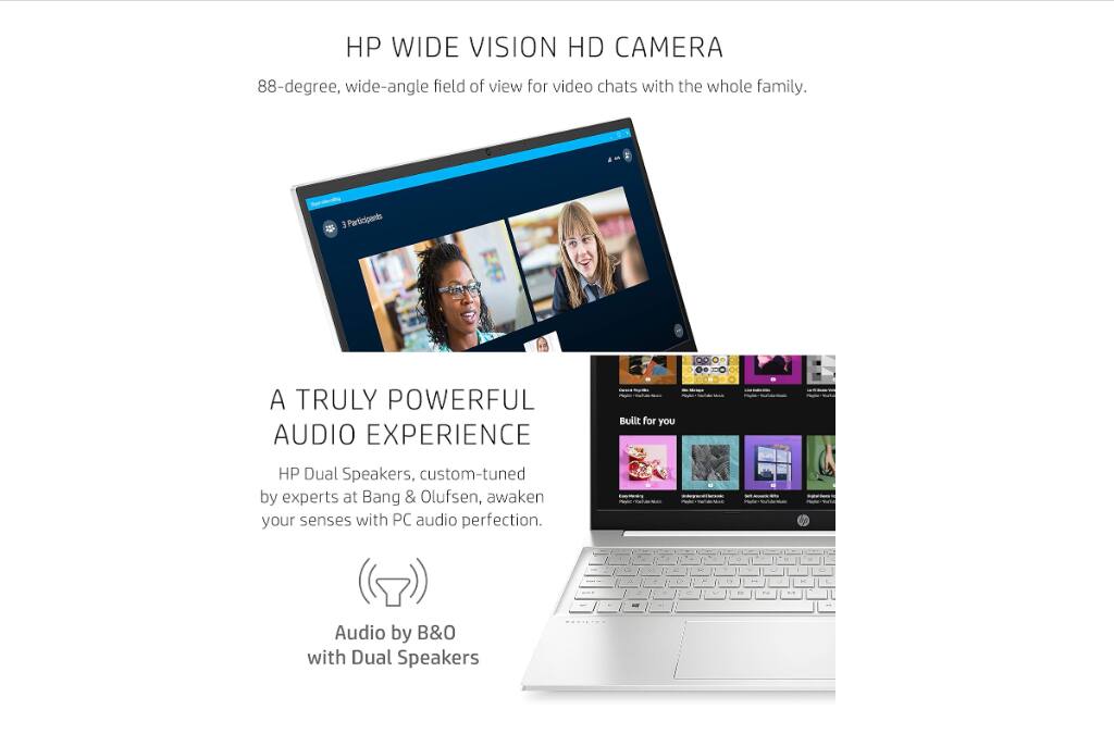HP WIDE VISION HD CAMERA  
88-degree, wide-angle field of view for video chats with the whole family.

A TRULY POWERFUL AUDIO EXPERIENCE  
HP Dual Speakers, custom-tuned by experts at Bang & Olufsen, awaken your senses with PC audio perfection.  
Audio by B&O with Dual Speakers