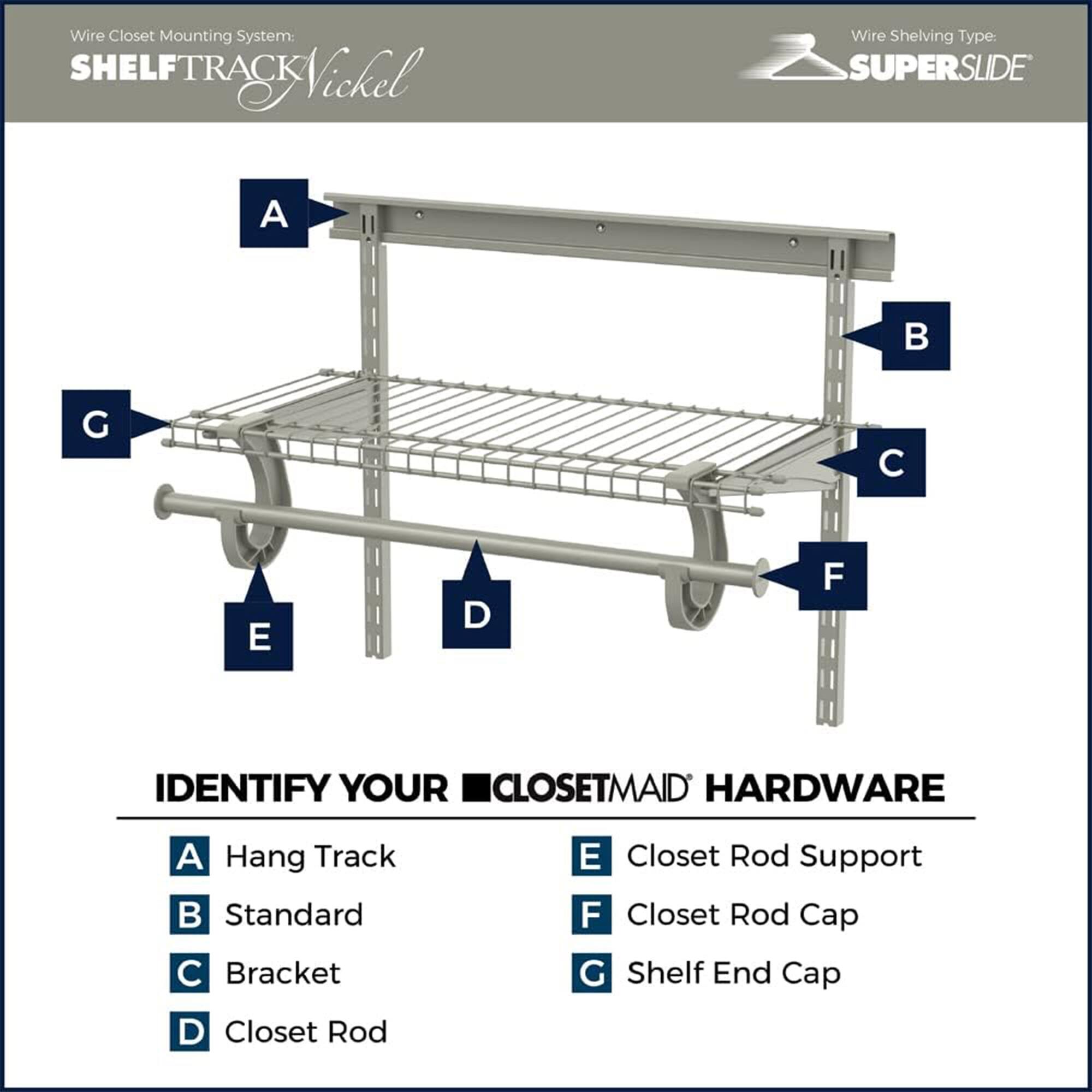 Wire Closet Mounting System: SHELFTRACK Nickel  
Wire Shelving Type: SUPERSLIDE  

IDENTIFY YOUR CLOSETMAID HARDWARE  

A: Hang Track  
B: Standard  
C: Bracket  
D: Closet Rod  
E: Closet Rod Support  
F: Closet Rod Cap  
G: Shelf End Cap