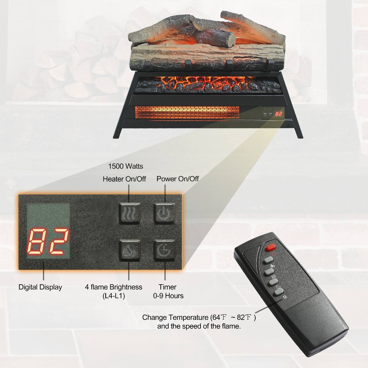 1500 Watts  
Heater On/Off Power On/Off  

Digital Display  
4 flame Brightness Timer (L4-L1) 0-9 Hours  
Change Temperature (64°F ~ 82°F) and the speed of the flame.