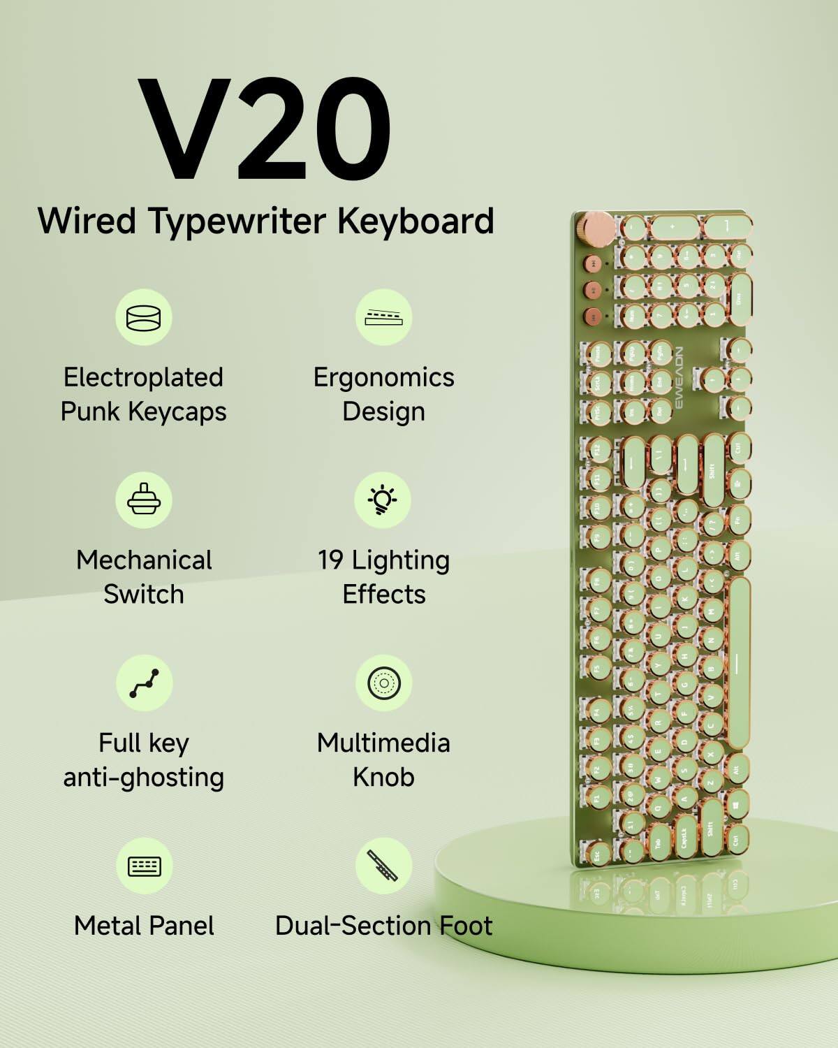 V20  
Wired Typewriter Keyboard  

- Electroplated Punk Keycaps  
- Ergonomics Design  
- Mechanical Switch  
- 19 Lighting Effects  
- Full key anti-ghosting  
- Multimedia Knob  
- Metal Panel  
- Dual-Section Foot