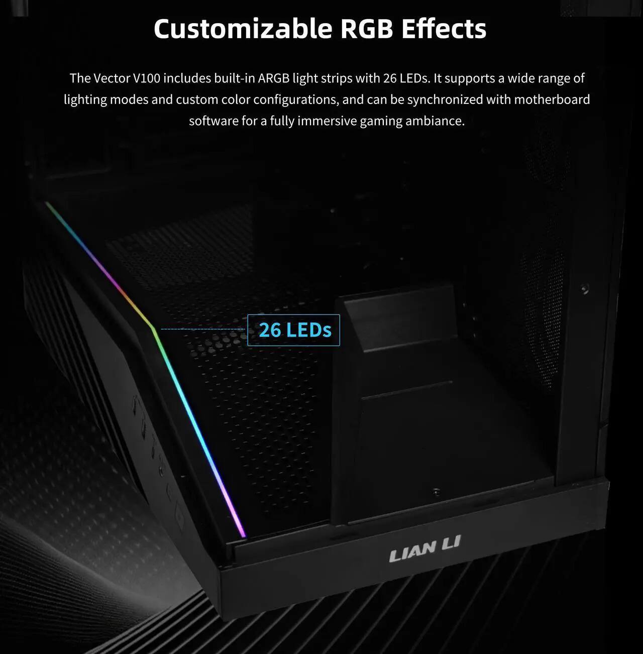 Customizable RGB Effects

The Vector V100 includes built-in ARGB light strips with 26 LEDs. It supports a wide range of lighting modes and custom color configurations, and can be synchronized with motherboard software for a fully immersive gaming ambiance.

26 LEDs