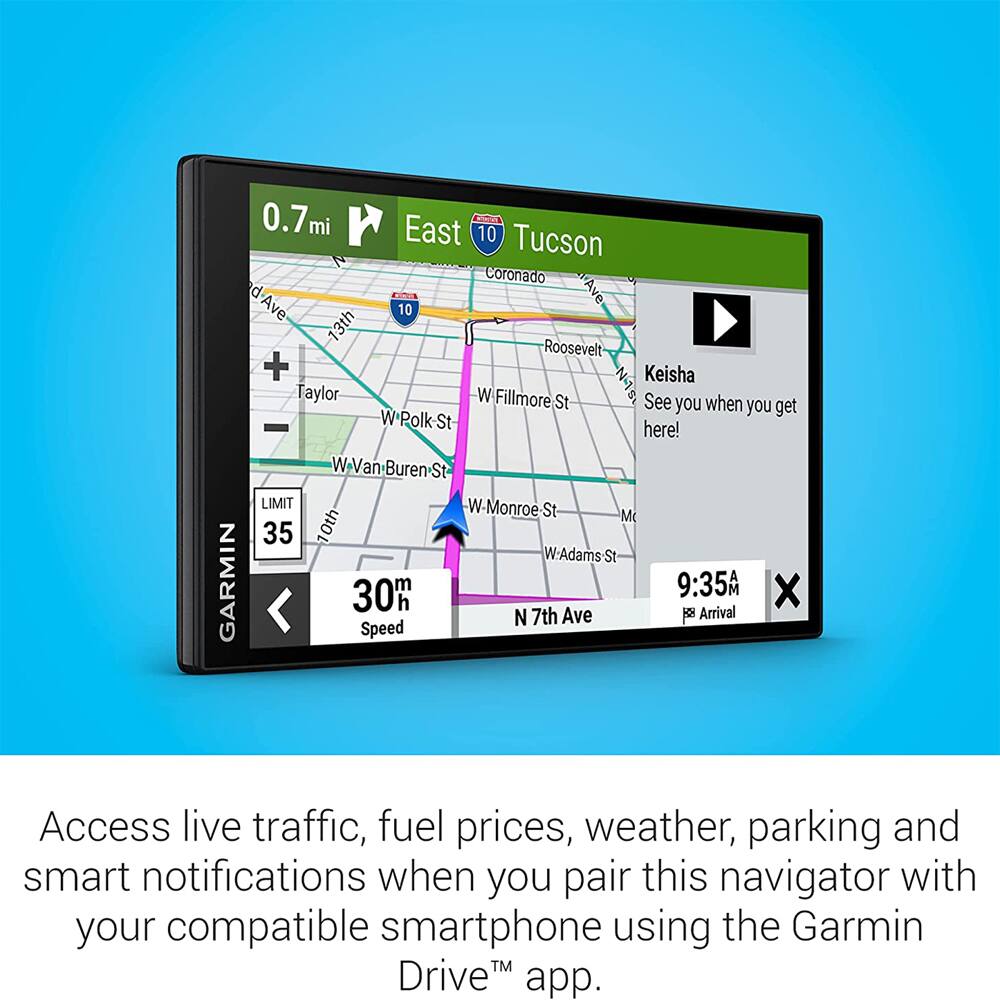 0.7mi East 10 Tucson N Coronado d-Ave 10 13th Roosevelt + Keisha Taylor W Fillmore St N-15 See you when you get here! W Van Buren St LIMIT W Monroe St M 35 10th W-Adams St GARMIN 9:35 A 30mh Arrival N 7th Ave

Access live traffic, fuel prices, weather, parking and smart notifications when you pair this navigator with your compatible smartphone using the Garmin Drive™ app.