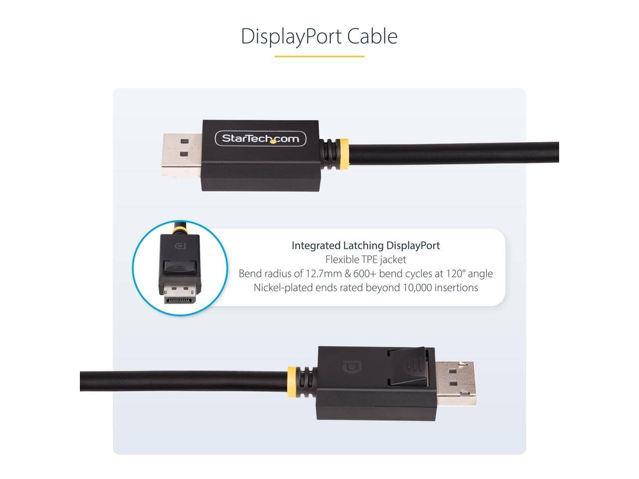 DisplayPort Cable  
StarTech.com  
Integrated Latching DisplayPort  
Flexible TPE jacket  
Bend radius of 12.7mm & 600+ bend cycles at 120° angle  
Nickel-plated ends rated beyond 10,000 insertions