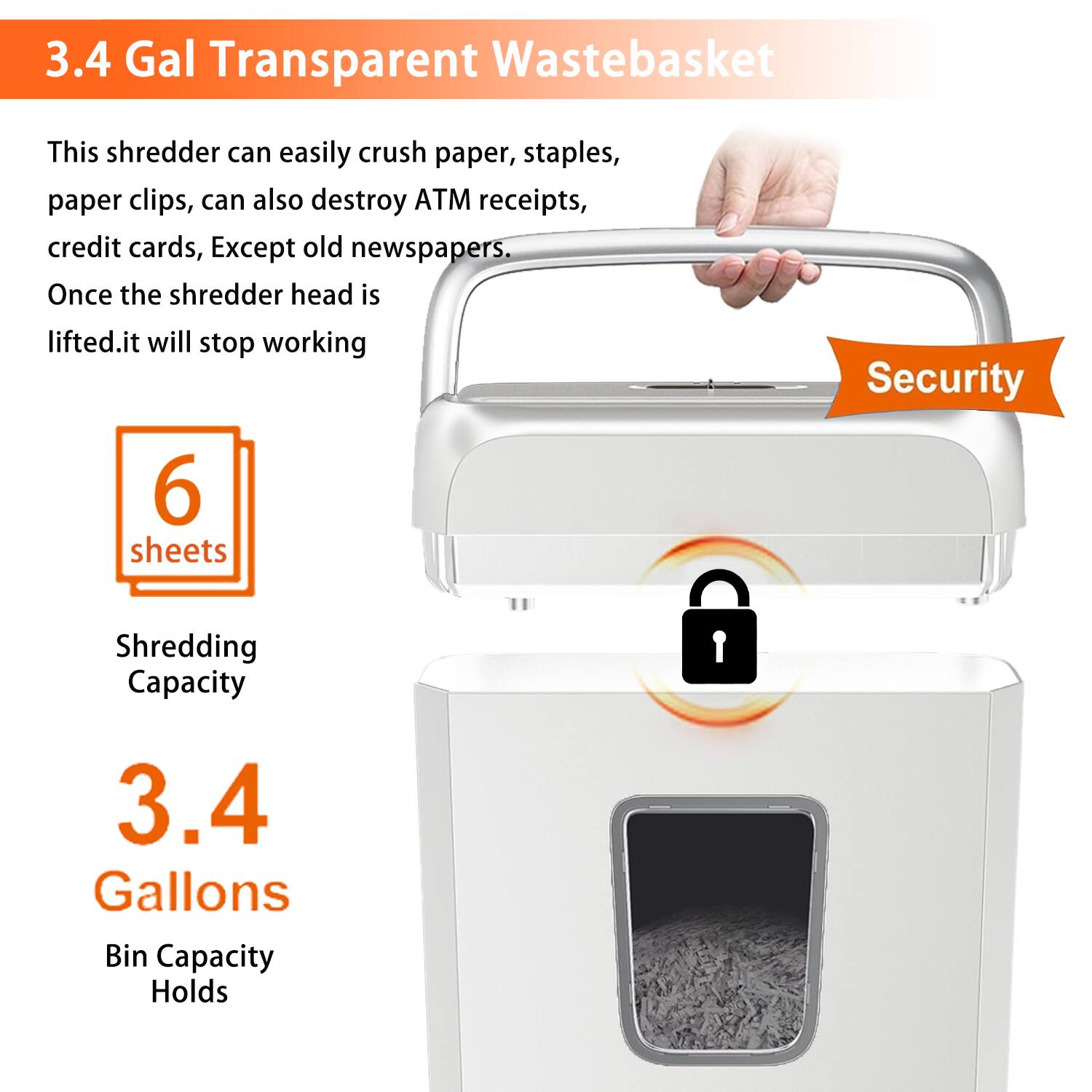 3.4 Gal Transparent WasteBasket

This shredder can easily crush paper, staples, paper clips, can also destroy ATM receipts, credit cards, Except old newspapers. Once the shredder head is lifted, it will stop working

6 sheets
Shredding Capacity

3.4 Gallons
Bin Capacity Holds

Security