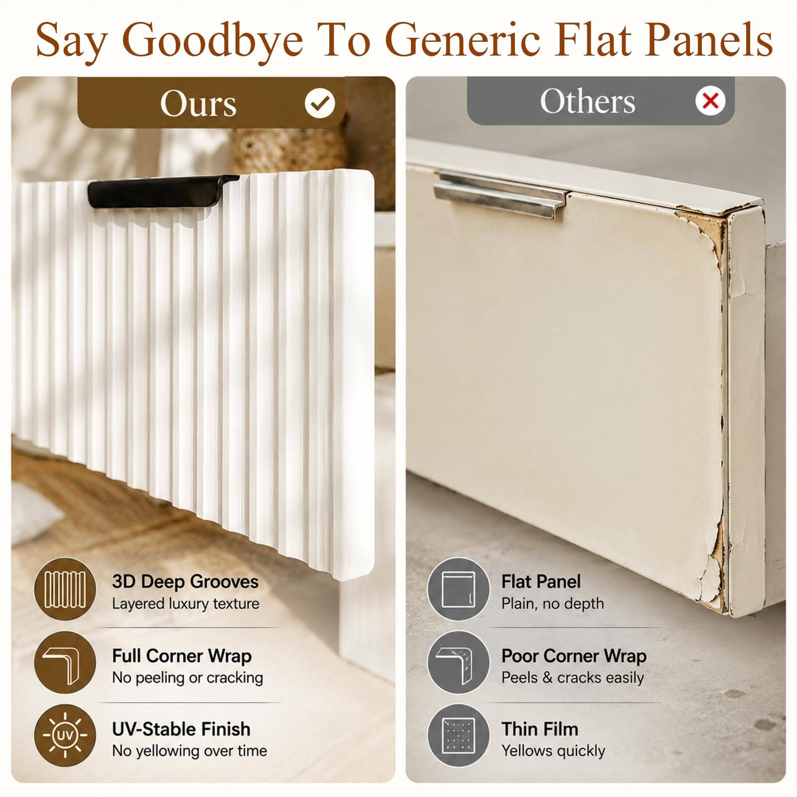 Say Goodbye To Generic Flat Panels

Ours
- 3D Deep Grooves
  - Layered luxury texture
- Full Corner Wrap
  - No peeling or cracking
- UV-Stable Finish
  - No yellowing over time

Others
- Flat Panel
  - Plain, no depth
- Poor Corner Wrap
  - Peels & cracks easily
- Thin Film
  - Yellows quickly