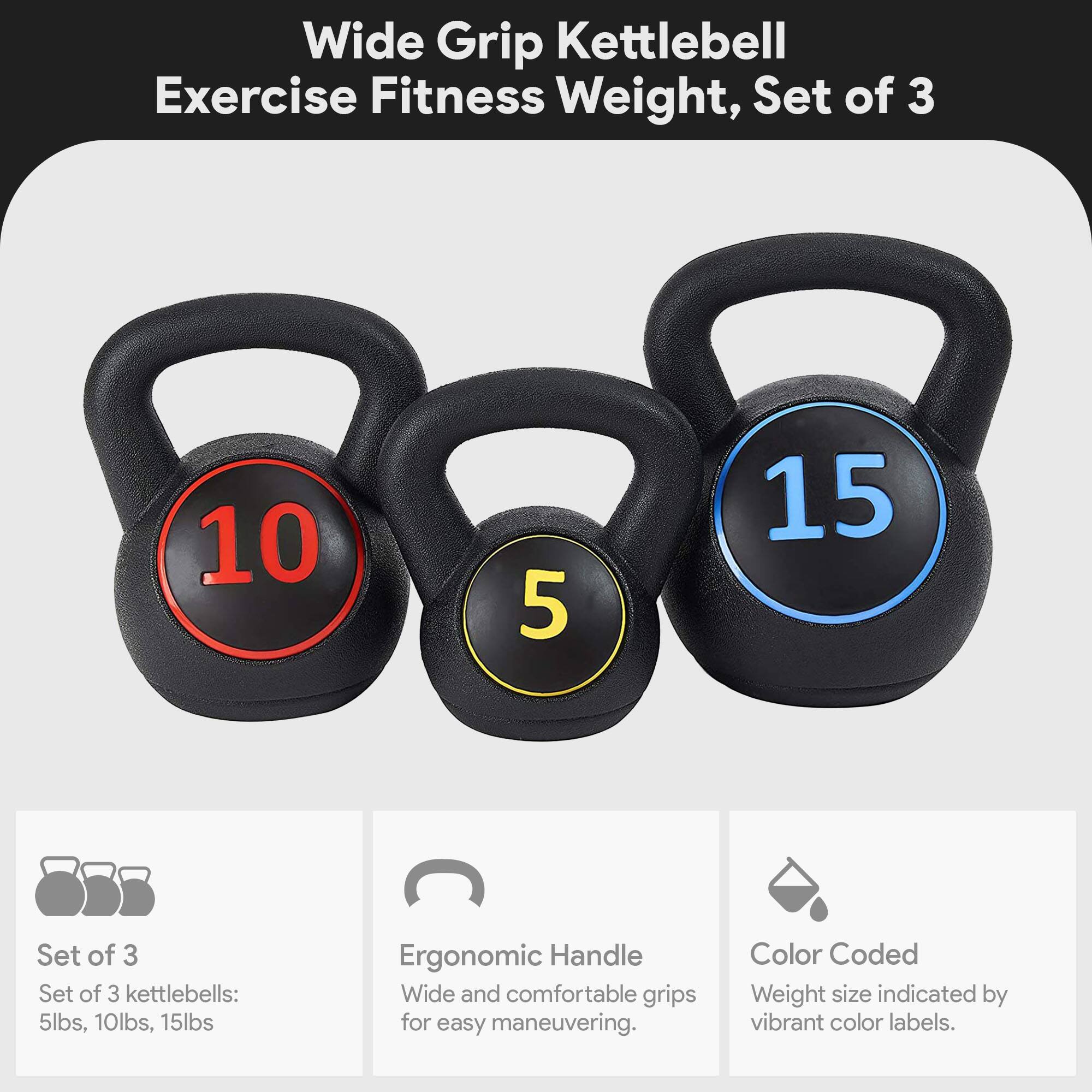 Wide Grip Kettlebell Exercise Fitness Weight, Set of 3

- Set of 3 kettlebells: 5lbs, 10lbs, 15lbs
- Ergonomic Handle: Wide and comfortable grips for easy maneuvering.
- Color Coded: Weight size indicated by vibrant color labels.
