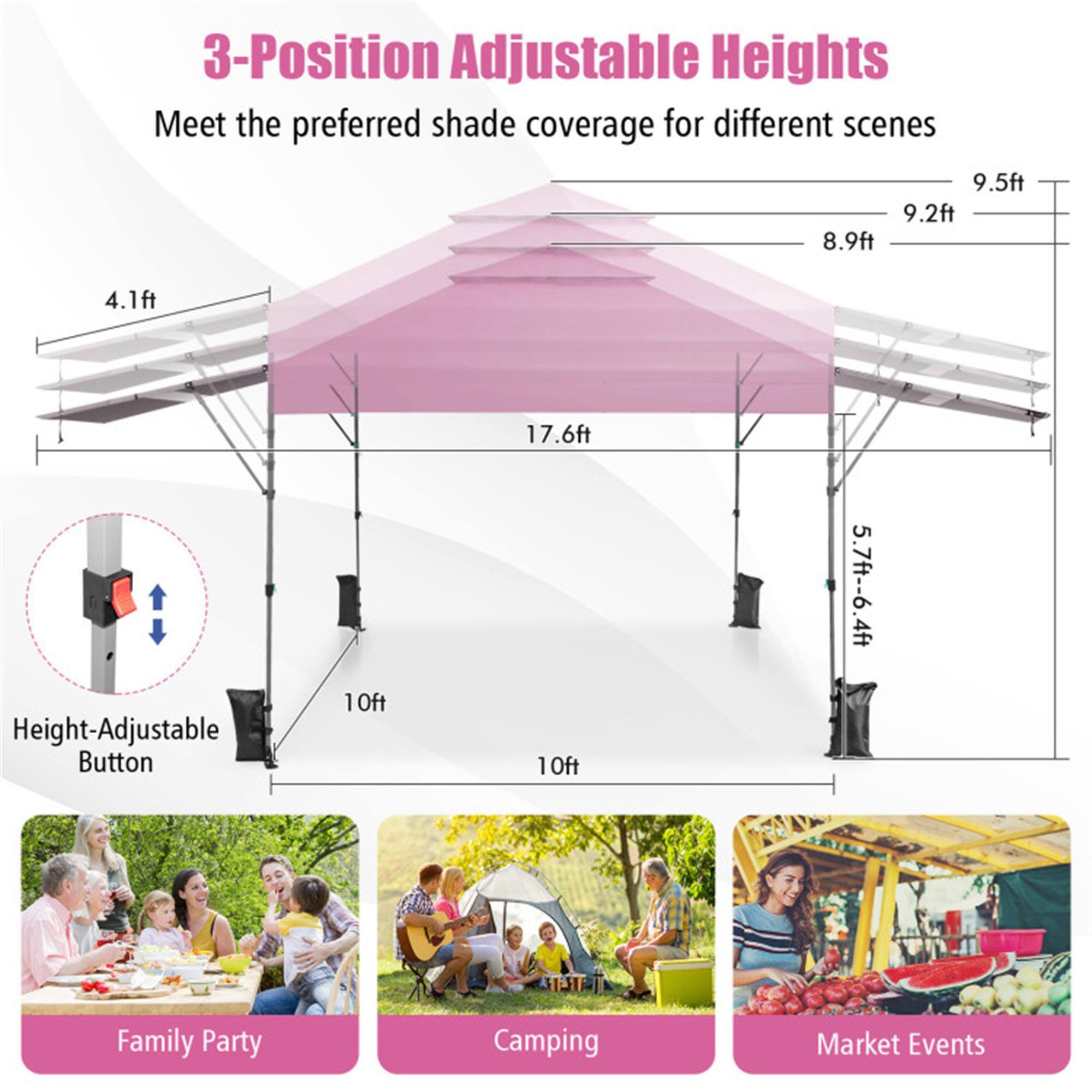 3-Position Adjustable Heights  
Meet the preferred shade coverage for different scenes  

9.5ft  
9.2ft  
8.9ft  
4.1ft  
17.6ft  

Height-Adjustable Button  

10ft  
5.7ft - 6.4ft  

Family Party  
Camping  
Market Events
