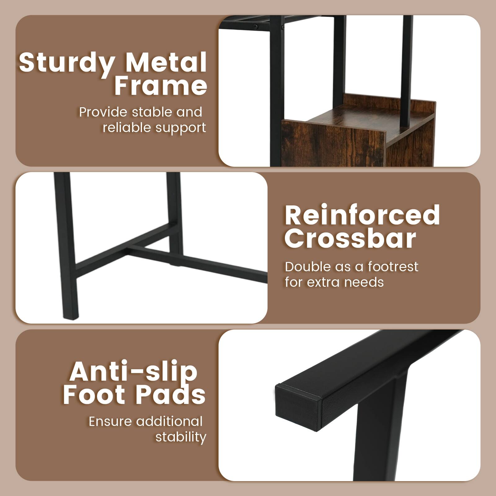 Sturdy Metal Frame  
Provide stable and reliable support  

Reinforced Crossbar  
Double as a footrest for extra needs  

Anti-slip Foot Pads  
Ensure additional stability