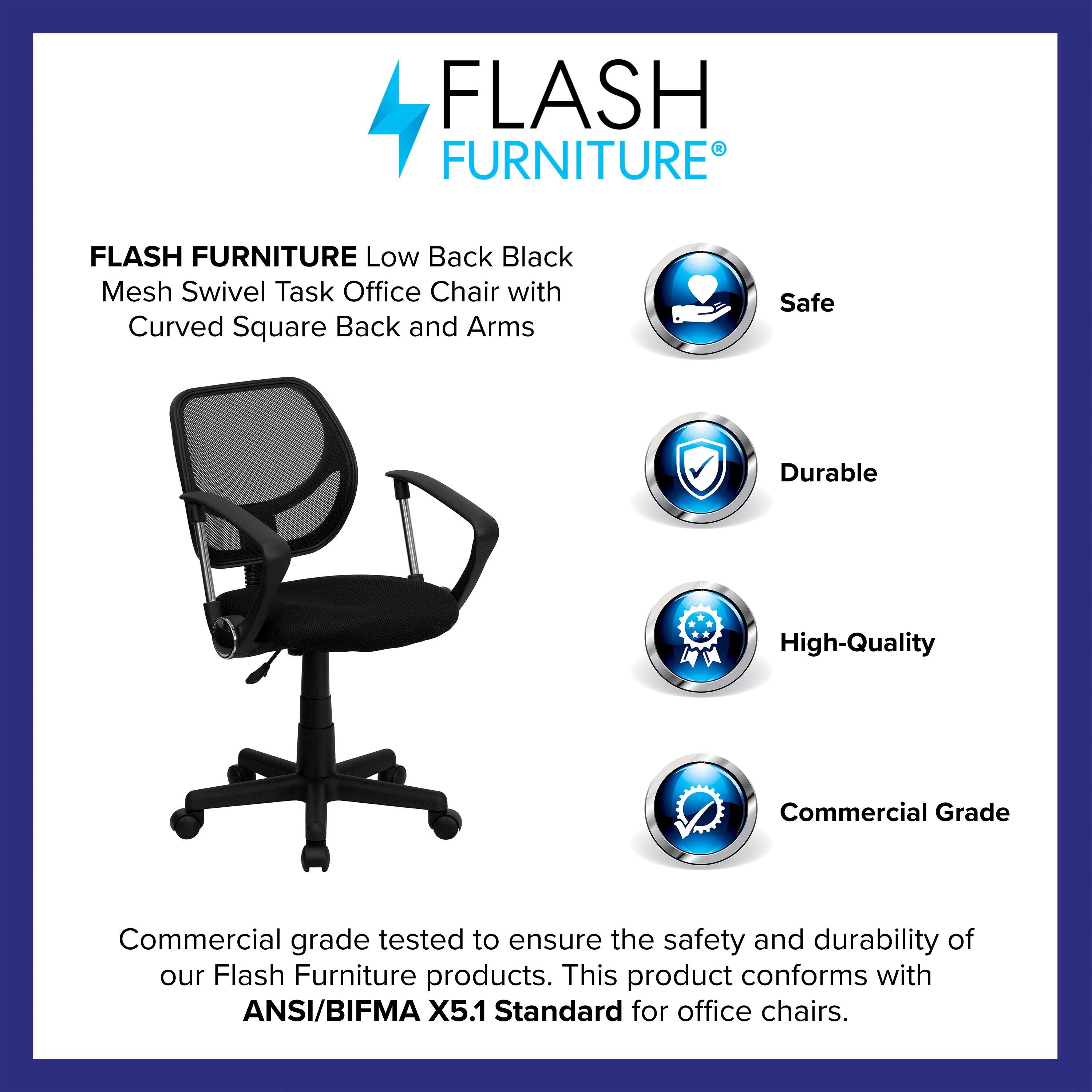 FLASH FURNITURE Low Back Black Mesh Swivel Task Office Chair with Curved Square Back and Arms

Safe  
Durable  
High-Quality  
Commercial Grade

Commercial grade tested to ensure the safety and durability of our Flash Furniture products. This product conforms with ANSI/BIFMA X5.1 Standard for office chairs.