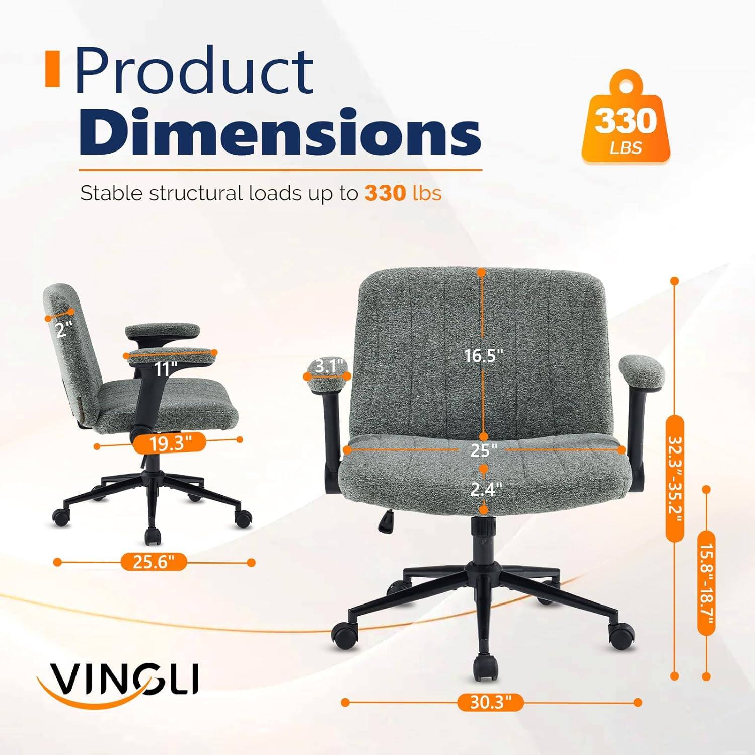 Product Dimensions: 330 LBS  
Stable structural loads up to 330 lbs  
2" 11" 3.1" 16.5" 19.3" 25.6"  
VINGLI  
25" 2.4" 30.3"  
32.3"-35.2" 15.8"-18.7"