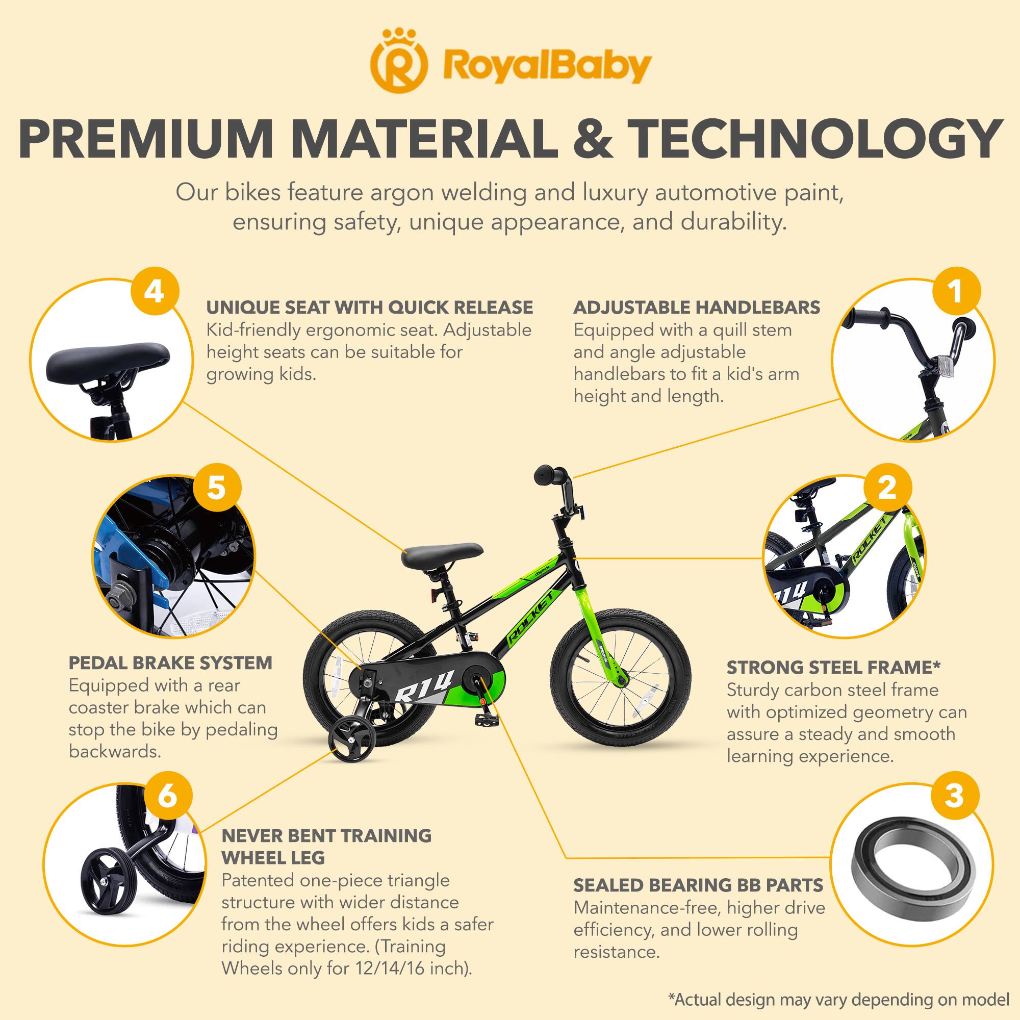 **RoyalBaby**

**PREMIUM MATERIAL & TECHNOLOGY**

Our bikes feature argon welding and luxury automotive paint, ensuring safety, unique appearance, and durability.

1. **ADJUSTABLE HANDLEBARS**
   - Equipped with a quill stem and angle adjustable handlebars to fit a kid's arm height and length.

2. **UNIQUE SEAT WITH QUICK RELEASE**
   - Kid-friendly ergonomic seat. Adjustable height seats can be suitable for growing kids.

3. **STRONG STEEL FRAME***
   - Sturdy carbon steel frame with optimized geometry can assure a steady and smooth learning experience.

4. **PEDAL BRAKE SYSTEM**
   - Equipped with a rear coaster brake which can stop the bike by pedaling backwards.

5. **NEVER BENT TRAINING WHEEL LEG**
   - Patented one-piece triangle structure with wider distance from the wheel offers kids a safer riding experience. (Training Wheels only for 12/14/16 inch).

6. **SEALED BEARING BB PARTS**
   - Maintenance-free, higher drive efficiency, and lower rolling resistance.

*Actual design may vary depending on model