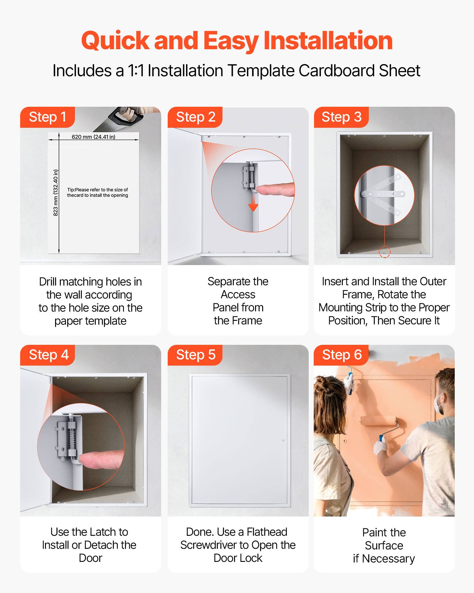 Quick and Easy Installation  
Includes a 1:1 Installation Template Cardboard Sheet

Step 1  
620 mm (24.41 in)  
823 mm (32.40 in)  
Tip: Please refer to the size of the card to install the opening  
Drill matching holes in the wall according to the hole size on the paper template

Step 2  
Separate the Access Panel from the Frame

Step 3  
Insert and Install the Outer Frame, Rotate the Mounting Strip to the Proper Position, Then Secure It

Step 4  
Use the Latch to Install or Detach the Door

Step 5  
Done. Use a Flathead Screwdriver to Open the Door Lock

Step 6  
Paint the Surface if Necessary