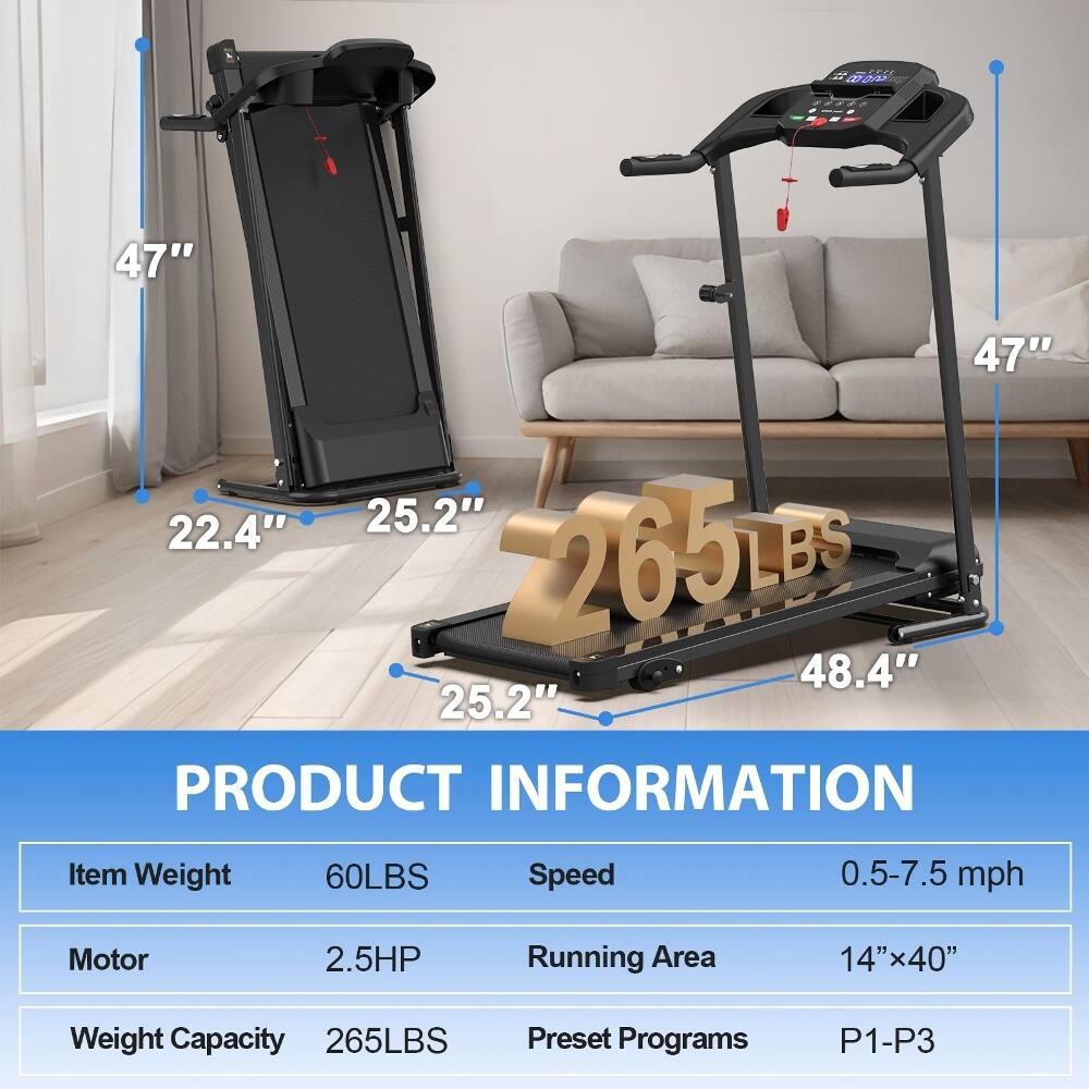 - W0E
- 47" x 47" x 22.4" x 25.2" x 2265LBS x 48.4" x 25.2"
- PRODUCT INFORMATION
  - Item Weight: 60LBS
  - Speed: 0.5-7.5 mph
  - Motor: 2.5HP
  - Running Area: 14"x40"
  - Weight Capacity: 265LBS
  - Preset Programs: P1-P3