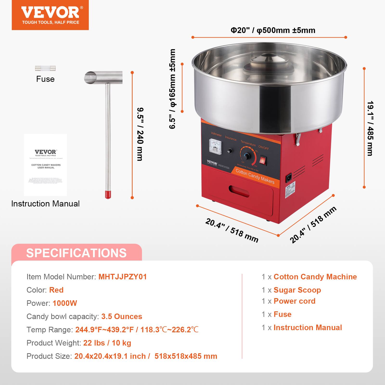 VEVOR TOUGH TOOLS. HALF PRICE

Fuse

VEVOR

COTTON CANDY MAKERS

Instruction Manual

SPECIFICATIONS

Item Model Number: MHTJJJPZY01

Color: Red

Power: 1000W

Candy bowl capacity: 3.5 Ounces

Temp Range: 244.9°F-439.2°F / 118.3°C-226.2°C

Product Weight: 22 lbs / 10 kg

Product Size: 20.4x20.4x19.1 inch / 518x518x485 mm

1 x Cotton Candy Machine

1 x Sugar Scoop

1 x Power cord

1 x Fuse

1 x Instruction Manual
