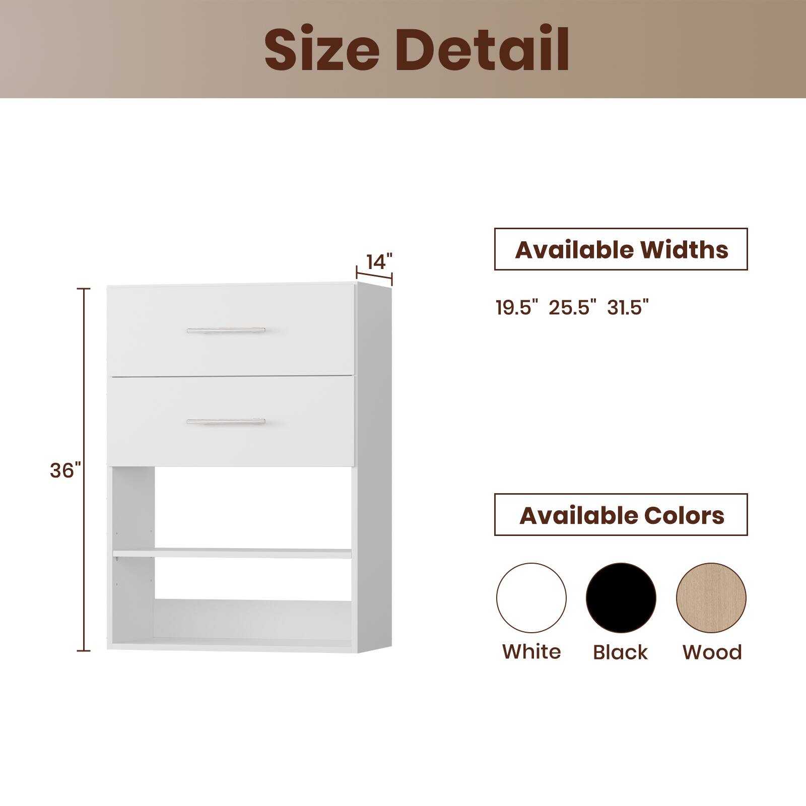 Size Detail

Available Widths
19.5" 25.5" 31.5"

Available Colors
White Black Wood