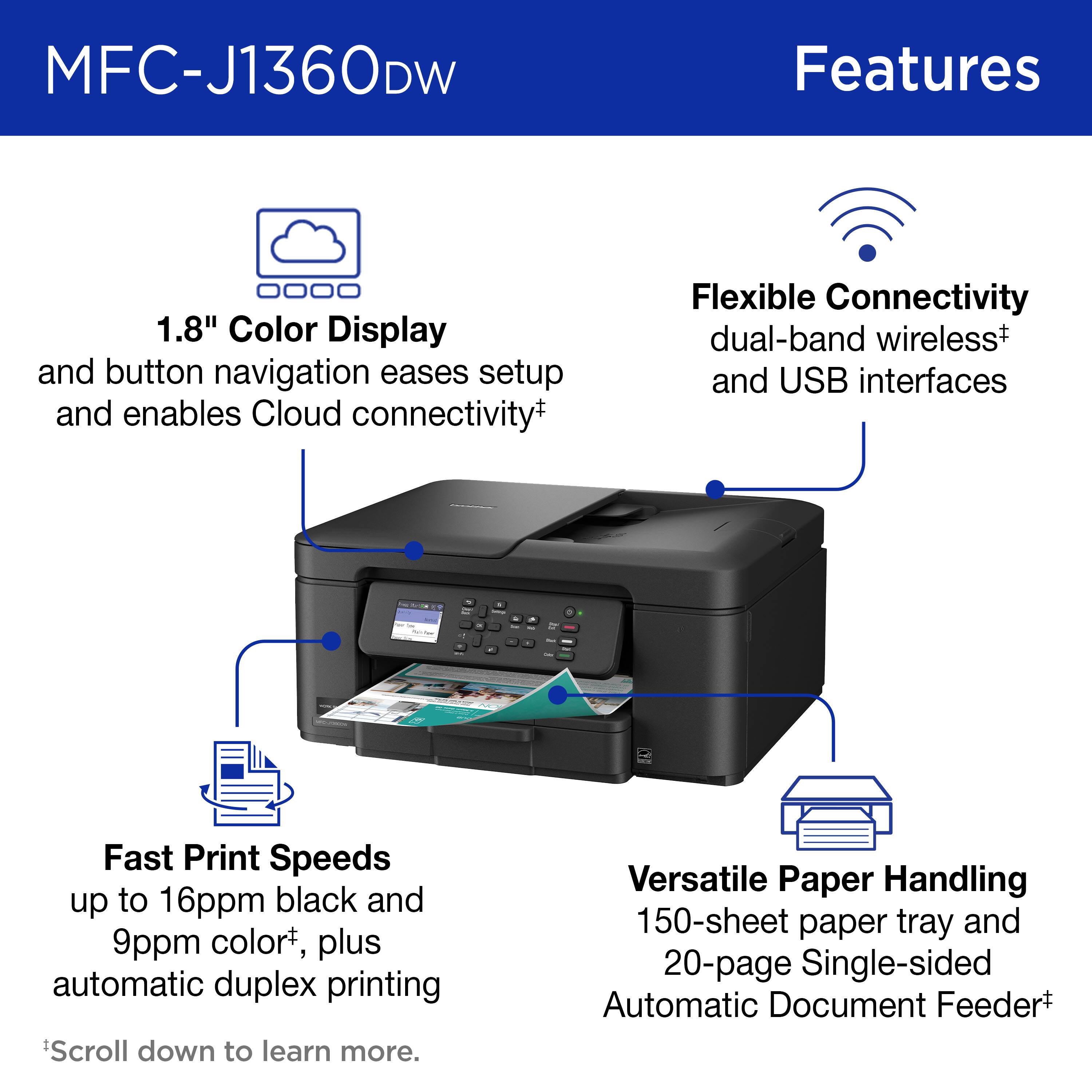 MFC-J1360DW Features

1.8" Color Display and button navigation eases setup and enables Cloud connectivity

Flexible Connectivity dual-band wireless and USB interfaces

Fast Print Speeds up to 16ppm black and 9ppm color, plus automatic duplex printing

Versatile Paper Handling 150-sheet paper tray and 20-page Single-sided Automatic Document Feeder

Scroll down to learn more.