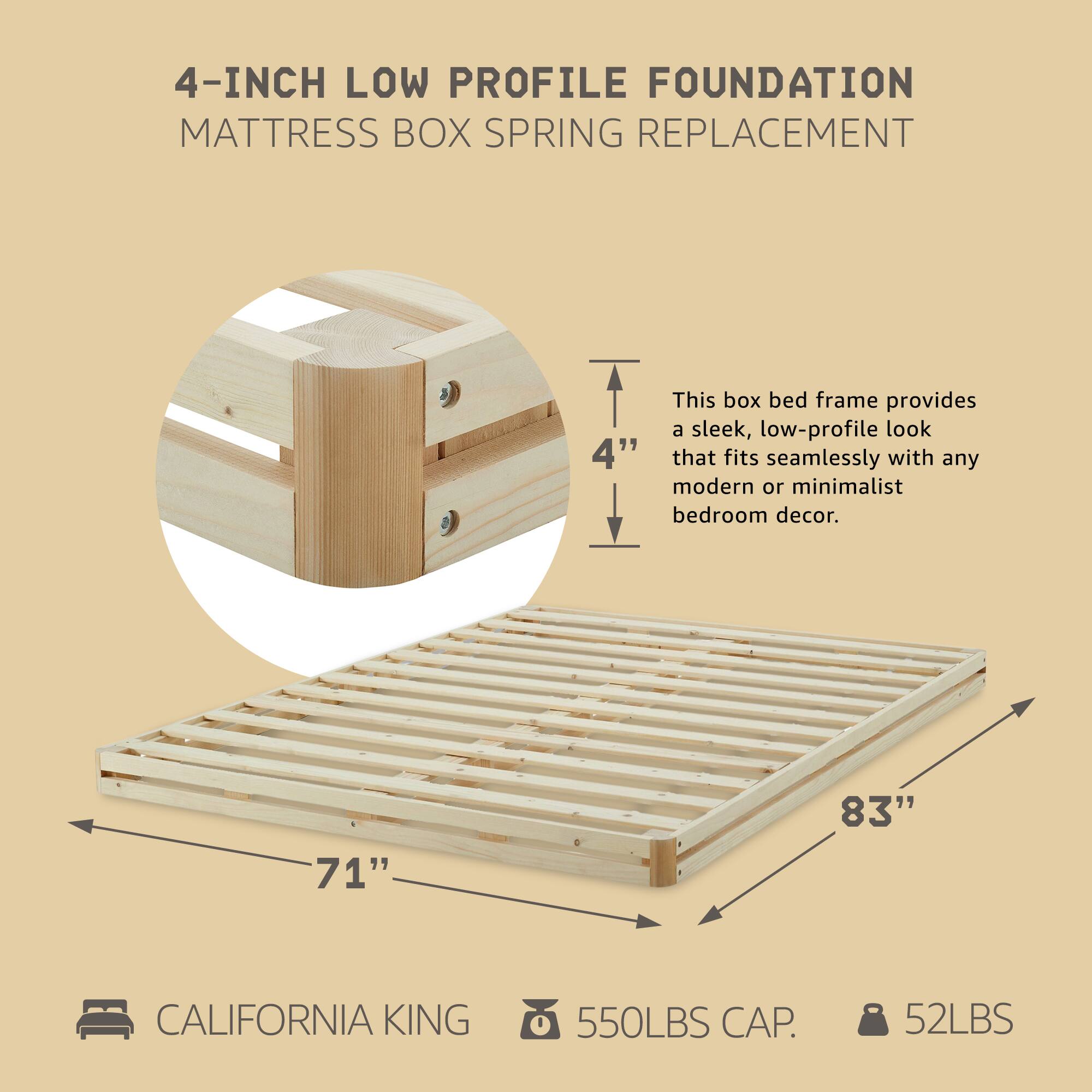 4-INCH LOW PROFILE FOUNDATION  
MATTRESS BOX SPRING REPLACEMENT  

This box bed frame provides a sleek, low-profile look that fits seamlessly with any modern or minimalist bedroom decor.  

CALIFORNIA KING  
71" x 83"  
550LBS CAP.  
52LBS