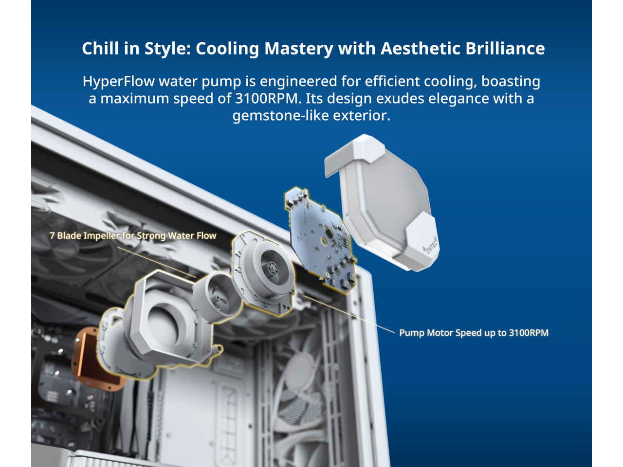 Chill in Style: Cooling Mastery with Aesthetic Brilliance

HyperFlow water pump is engineered for efficient cooling, boasting a maximum speed of 3100RPM. Its design exudes elegance with a gemstone-like exterior.

7 Blade Impeller for Strong Water Flow

Pump Motor Speed up to 3100RPM