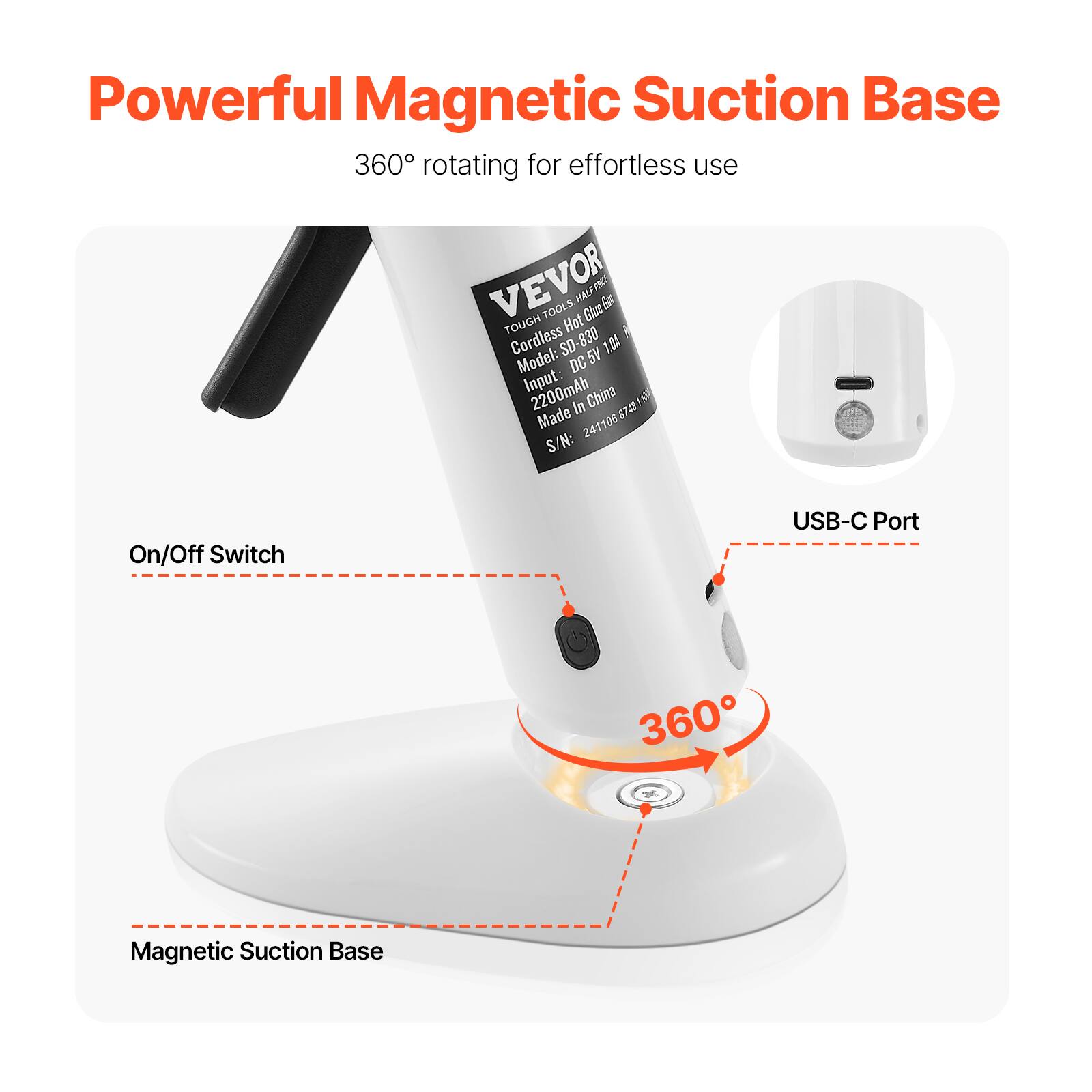 Powerful Magnetic Suction Base  
360° rotating for effortless use  

VEVOR  
TOUGH Cordless Hot Glue Gun  
Model: SD-830  
Input: DC 5V 1A  
Battery: 2200mAh  
Made in China  
S/N: 241106 8745 15U  

On/Off Switch  
USB-C Port  
360°  
Magnetic Suction Base
